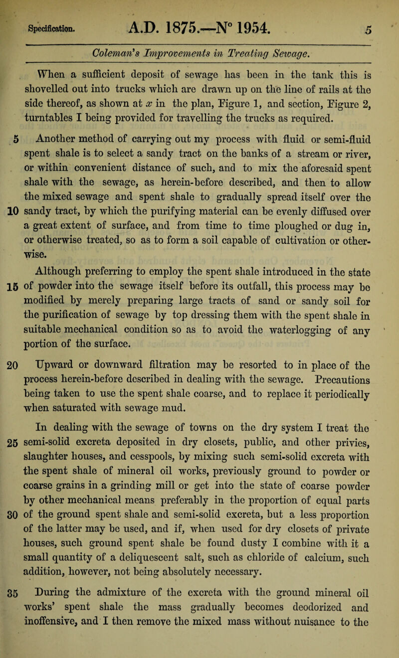 Coleman's Improvements in Treating Seivage. When a sufficient deposit of sewage has been in the tank this is shovelled out into trucks which are drawn up on the line of rails at the side thereof, as shown at x in the plan, Figure 1, and section, Figure 2, turntables I being provided for travelling the trucks as required. 5 Another method of carrying out my process with fluid or semi-fluid spent shale is to select a sandy tract on the banks of a stream or river, or within convenient distance of such, and to mix the aforesaid spent shale with the sewage, as herein-before described, and then to allow the mixed sewage and spent shale to gradually spread itself over the 10 sandy tract, by which the purifying material can be evenly diffused over a great extent of surface, and from time to time ploughed or dug in, or otherwise treated, so as to form a soil capable of cultivation or other¬ wise. Although preferring to employ the spent shale introduced in the state 15 of powder into the sewage itself before its outfall, this process may be modified by merely preparing large tracts of sand or sandy soil for the purification of sewage by top dressing them with the spent shale in suitable mechanical condition so as to avoid the waterlogging of any portion of the surface. 20 Upward or downward filtration may be resorted to in place of the process herein-before described in dealing with the sewage. Precautions being taken to use the spent shale coarse, and to replace it periodically when saturated with sewage mud. In dealing with the sewage of towns on the dry system I treat the 25 semi-solid excreta deposited in dry closets, public, and other privies, slaughter houses, and cesspools, by mixing such semi-solid excreta with the spent shale of mineral oil works, previously ground to powder or coarse grains in a grinding mill or get into the state of coarse powder * by other mechanical means preferably in the proportion of equal parts 30 of the ground spent shale and semi-solid excreta, but a less proportion of the latter may be used, and if, wdien used for dry closets of private houses, such ground spent shale be found dusty I combine with it a small quantity of a deliquescent salt, such as chloride of calcium, such addition, however, not being absolutely necessary. 35 During the admixture of the excreta with the ground mineral oil works’ spent shale the mass gradually becomes deodorized and inoffensive, and I then remove the mixed mass without nuisance to the