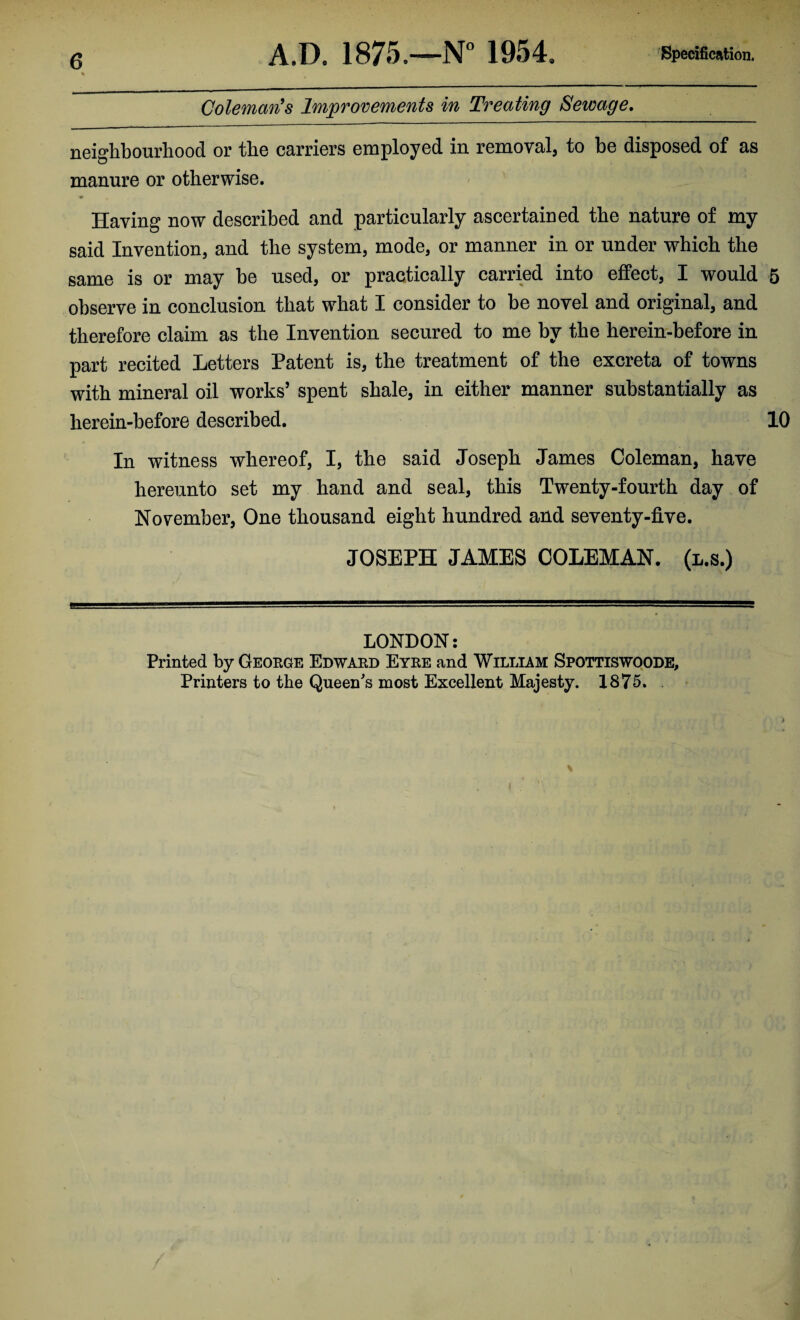 Coleman's Improvements in Treating Sewage. neighbourhood or the carriers employed in removal, to be disposed of as manure or otherwise. Having now described and particularly ascertained the nature of my said Invention, and the system, mode, or manner in or under which the same is or may be used, or practically carried into effect, I would 5 observe in conclusion that what I consider to be novel and original, and therefore claim as the Invention secured to me by the herein-before in part recited Letters Patent is, the treatment of the excreta of towns with mineral oil works’ spent shale, in either manner substantially as herein-before described. 10 In witness whereof, I, the said Joseph James Coleman, have hereunto set my hand and seal, this Twenty-fourth day of November, One thousand eight hundred and seventy-five. JOSEPH JAMES COLEMAN, (l.s.) LONDON: Printed by George Edward Eyre and William Spqttiswoode, Printers to the Queen's most Excellent Majesty. 1875. .