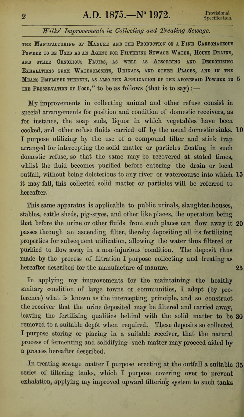 Wilks’ Improvements in Collecting and Treating Sewage. the Manufacturing of Manure and the Production of a Fine Carbonaceous Powder to be Used as an Agent for Filtering Sewage Water, House Drains, and other Obnoxious Fluids, as well as Absorbing and Deodorizing Exhalations from Waterclosets, Urinals, and other Places, and in the Means Employed therein, as also the Application of the aforesaid Powder to 5 the Preservation of Food,” to be as follows (that is to say):— My improvements in collecting animal and other refuse consist in special arrangements for position and condition of domestic receivers, as for instance, the soap suds, liquor in which vegetables have been cooked, and other refuse fluids carried off by the usual domestic sinks. 10 I purpose utilizing by the use of a compound filter and stink trap arranged for intercepting the solid matter or particles floating in such domestic refuse, so that the same may be recovered at stated times, whilst the fluid becomes purified before entering the drain or local outfall, without being deleterious to any river or watercourse into which 15 it may fall, this collected solid matter or particles will be referred to hereafter. This same apparatus is applicable to public urinals, slaughter-houses, stables, cattle sheds, pig-styes, and other like places, the operation being that before the urine or other fluids from such places can flow away it 20 passes through an ascending filter, thereby depositing all its fertilizing properties for subsequent utilization, allowing the water thus filtered or purified to flow away in a non-injurious condition. The deposit thus made by the process of filtration I purpose collecting and treating as hereafter described for the manufacture of manure. 25 In applying my improvements for the maintaining the healthy sanitary condition of large towns or communities, I adopt (by pre¬ ference) what is known as the intercepting principle, and so construct the receiver that the urine deposited may be filtered and carried away, leaving the fertilizing qualities behind with the solid matter to be 30 removed to a suitable depot when required. These deposits so collected I purpose storing or placing in a suitable receiver, that the natural process of fermenting and solidifying such matter may proceed aided by a process hereafter described. In treating sewage matter I purpose erecting at the outfall a suitable 35 series of filtering tanks, which I purpose covering over to prevent exhalation, applying my improved upward filtering system to such tanks