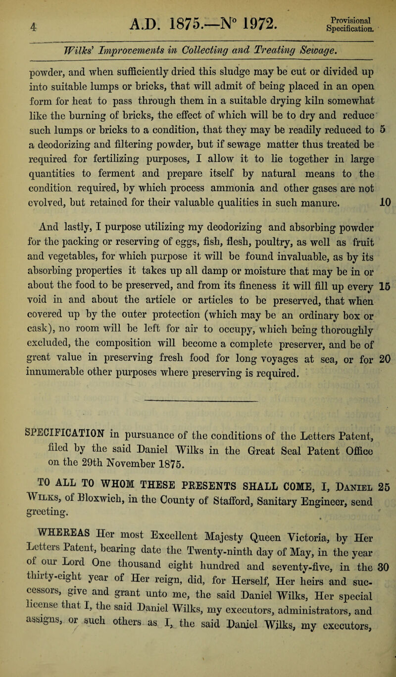 Wilks’ Improvements in Collecting and Treating Sewage. powder, and when sufficiently dried this sludge may be cut or divided up into suitable lumps or bricks, that will admit of being placed in an open form for heat to pass through them in a suitable drying kiln somewhat like the burning of bricks, the effect of which will be to dry and reduce such lumps or bricks to a condition, that they may be readily reduced to 5 a deodorizing and filtering powder, but if sewage matter thus treated be required for fertilizing purposes, I allow it to lie together in large quantities to ferment and prepare itself by natural means to the condition required, by which process ammonia and other gases are not evolved, but retained for their valuable qualities in such manure. 10 And lastly, I purpose utilizing my deodorizing and absorbing powder for the packing or reserving of eggs, fish, flesh, poultry, as well as fruit and vegetables, for which purpose it will be found invaluable, as by its absorbing properties it takes up all damp or moisture that may be in or about the food to be preserved, and from its fineness it will fill up every 15 void in and about the article or articles to be preserved, that when covered up by the outer protection (which may be an ordinary box or cask), no room will be left for air to occupy, which being thoroughly excluded, the composition will become a complete preserver, and be of great value in preserving fresh food for long voyages at sea, or for 20 innumerable other purposes where preserving is required. SPECIFICATION in pursuance of the conditions of the Letters Patent, filed by the said Daniel Wilks in the Great Seal Patent Office on the 29th November 1875. TO ALL TO WHOM THESE PRESENTS SHALL COME, I, Daniel 25 Wilks, of Bloxwich, in the County of Stafford, Sanitary Engineer, send greeting. WHEREAS Her most Excellent Majesty Queen Victoria, by Her Letters Patent, bearing date the Twenty-ninth day of May, in the year of our Lord One thousand eight hundred and seventy-five, in the 30 thirty-eight year of Her reign, did, for Herself, Her heirs and suc¬ cessors, give and grant unto me, the said Daniel Wilks, Her special license that I, the said Daniel Wilks, my executors, administrators, and assigns, or such others as I, the said Daniel Wilks, my executors.