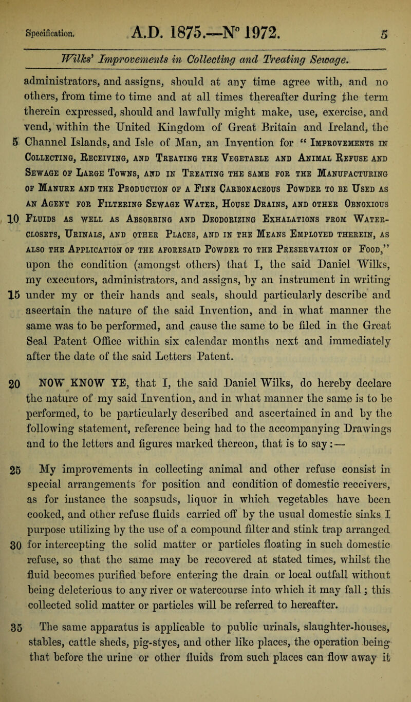 Wilks' Improvements in Collecting and Treating Sewage. administrators, and assigns, should at any time agree with, and no others, from time to time and at all times thereafter during the term therein expressed, should and lawfully might make, use, exercise, and vend, within the United Kingdom of Great Britain and Ireland, the 5 Channel Islands, and Isle of Man, an Invention for “ Improvements in Collecting, Receiving, and Treating the Vegetable and Animal Refuse and Sewage of Large Towns, and in Treating the same for the Manufacturing of Manure and the Production of a Fine Carbonaceous Powder to be Used as an Agent for Filtering Sewage Water, House Drains, and other Obnoxious 10 Fluids as well as Absorbing and Deodorizing Exhalations from Water- closets, Urinals, and other Places, and in the Means Employed therein, as also the Application of the aforesaid Powder to the Preservation of Food,” upon the condition (amongst others) that I, the said Daniel Wilks, my executors, administrators, and assigns, by an instrument in writing 15 under my or their hands and seals, should particularly describe and ascertain the nature of the said Invention, and in what manner the same was to he performed, and cause the same to he filed in the Great Seal Patent Office within six calendar months next and immediately after the date of the said Letters Patent. 20 NOW KNOW YE, that I, the said Daniel Wilks, do hereby declare the nature of my said Invention, and in what manner the same is to he performed, to he particularly described and ascertained in and hy the following statement, reference being had to the accompanying Drawings and to the letters and figures marked thereon, that is to say 25 My improvements in collecting animal and other refuse consist in special arrangements for position and condition of domestic receivers, as for instance the soapsuds, liquor in which vegetables have been cooked, and other refuse fluids carried off by the usual domestic sinks I purpose utilizing by the use of a compound filter and stink trap arranged 30 for intercepting the solid matter or particles floating in such domestic refuse, so that the same may be recovered at stated times, whilst the fluid becomes purified before entering the drain or local outfall without being deleterious to any river or watercourse into which it may fall; this collected solid matter or particles will be referred to hereafter. 35 The same apparatus is applicable to public urinals, slaughter-houses, stables, cattle sheds, pig-styes, and other like places, the operation being that before the urine or other fluids from such places can flow away it