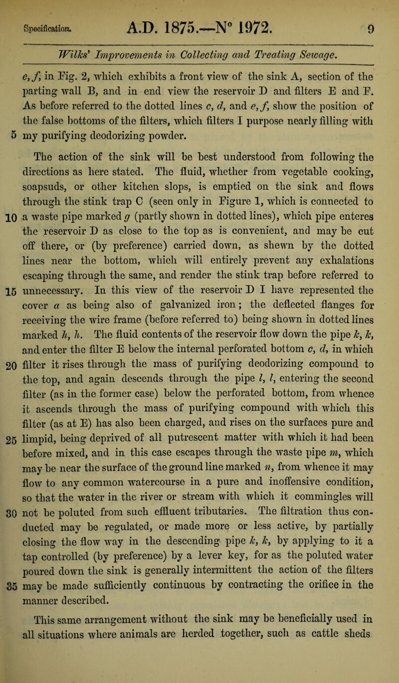 Wilks' Improvements in Collecting and Treating Sewage. e, f, in Pig. 2, which exhibits a front view of the sink A, section of the parting wall B, and in end view the reservoir D and filters E and E. As before referred to the dotted lines e, d, and e9f9 show the position of the false bottoms of the filters, which filters I purpose nearly filling with 5 my purifying deodorizing powder. The action of the sink will be best understood from following the directions as here stated. The fluid, whether from vegetable cooking, soapsuds, or other kitchen slops, is emptied on the sink and flows through the stink trap C (seen only in Pigure 1, which is connected to 10 a waste pipe marked g (partly shown in dotted lines), which pipe enteres the reservoir D as close to the top as is convenient, and may be cut off there, or (by preference) carried down, as shewn by the dotted lines near the bottom, which will entirely prevent any exhalations escaping through the same, and render the stink trap before referred to 15 unnecessary. In this view of the reservoir D I have represented the cover a as being also of galvanized iron; the deflected flanges for receiving the wire frame (before referred to) being shown in dotted lines marked h3 h. The fluid contents of the reservoir flow down the pipe k} k> and enter the filter E below the internal perforated bottom c, d, in which 20 filter it rises through the mass of purifying deodorizing compound to the top, and again descends through the pipe l, l} entering the second filter (as in the former case) below the perforated bottom, from whence it ascends through the mass of purifying compound with which this filter (as at E) has also been charged, and rises on the surfaces pure and 25 limpid, being deprived of all putrescent matter with which it had been before mixed, and in this case escapes through the waste pipe my which may be near the surface of the ground line marked n, from whence it may flow to any common watercourse in a pure and inoffensive condition, so that the water in the river or stream with which it commingles will 30 not be poluted from such effluent tributaries. The filtration thus con¬ ducted may be regulated, or made more or less active, by partially closing the flow way in the descending pipe k, k3 by applying to it a tap controlled (by preference) by a lever key, for as the poluted water poured down the sink is generally intermittent the action of the filters 35 may be made sufficiently continuous by contracting the orifice in the manner described. This same arrangement without the sink may be beneficially used in all situations where animals are herded together, such as cattle sheds