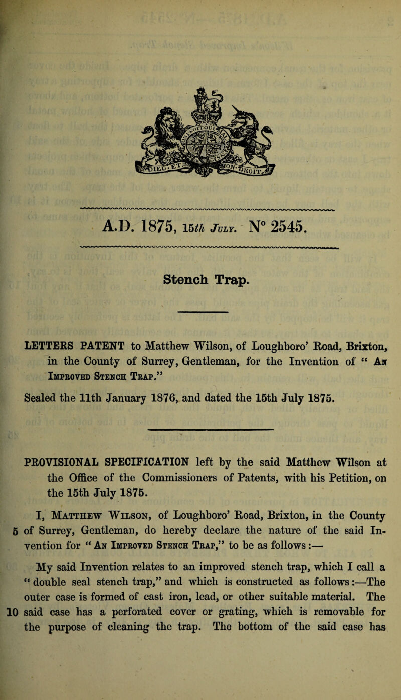 Stench Trap. LETTERS PATENT to Matthew Wilson, of Loughboro’ Road, Brixton, in the County of Surrey, Gentleman, for the Invention of “ Ax Improved Stench Trap.” Sealed the Uth January 1876, and dated the 15th July 1875. PROVISIONAL SPECIFICATION left by the said Matthew Wilson at the Office of the Commissioners of Patents, with his Petition, on the 15th July 1875. I, Matthew Wilson, of Loughboro’ Road, Brixton, in the County 6 of Surrey, Gentleman, do hereby declare the nature of the said In¬ vention for “ An Improved Stench Trap,” to he as follows:— My said Invention relates to an improved stench trap, which I call a cc double seal stench trap,” and which is constructed as follows:—The outer case is formed of cast iron, lead, or other suitable material. The 10 said case has a perforated cover or grating, which is removable for the purpose of cleaning the trap. The bottom of the said case has