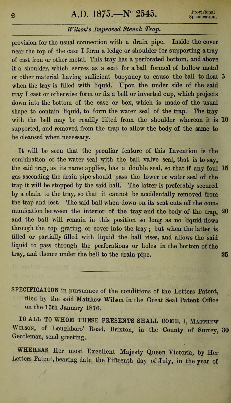 Provisional Wilson's Improved Stench Trap. provision for the usual connection with a drain pipe. Inside the cover near the top of the case I form a ledge or shoulder for supporting a tray of cast iron or other metal. This tray has a perforated bottom, and above it a shoulder, which serves as a seat for a ball formed of hollow metal or other material having sufficient buoyancy to cause the ball to float 3 when the tray is filled with liquid. Upon the under side of the said tray I cast or otherwise form or fix a bell or inverted cup, which projects down into the bottom of the case or box, which is made of the usual shape to contain liquid, to form the water seal of the trap. The tray with the bell may be readily lifted from the shoulder whereon it is 10 supported, and removed from the trap to allow the body of the same to be cleansed when necessary. It will be seen that the peculiar feature of this Invention is the combination of the water seal with the ball valve seal, that is to say, the said trap, as its name applies, has a double sea], so that if any foul 15 gas ascending the drain pipe should pass the lower or water seal of the trap it will be stopped by the said ball. The latter is preferably secured by a chain to the tray, so that it cannot be accidentally removed from the trap and lost. The said ball when down on its seat cuts off the com¬ munication between the interior of the tray and the body of the trap, 20 and the ball will remain in this position so long as no liquid flows through the top grating or cover into the tray ; but when the latter is filled or partially filled with liquid the ball rises, and allows the said liquid to pass through the perforations or holes in the bottom of the tray, and thence under the bell to the drain pipe. 25 SPECIFICATION in pursuance of the conditions of the Letters Patent, filed by the said Matthew Wilson in the Great Seal Patent Office on the 15th January 1876. TO ALL TO WHOM THESE PRESENTS SHALL COME, I, Matthew Wilson, of Loughboro5 Hoad, Brixton, in the County of Surrey, 30 Gentleman, send greeting. WHEREAS Her most Excellent Majesty Queen Victoria, by Her Letters Patent, bearing date the Eifteenth day of July, in the year of /