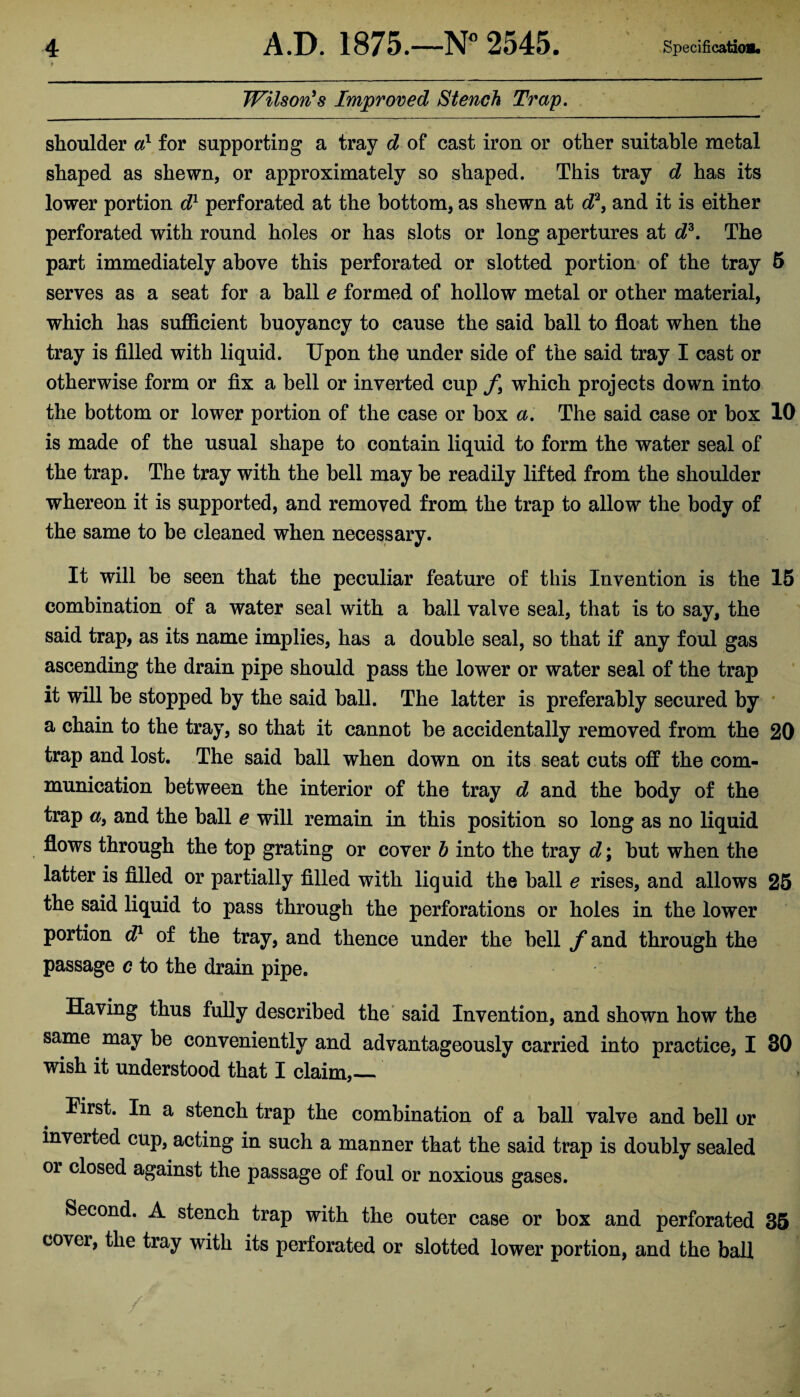 Wilson's Improved Stench Trap. shoulder d1 for supporting a tray d of cast iron or other suitable metal shaped as shewn, or approximately so shaped. This tray d has its lower portion dl perforated at the bottom, as shewn at d?9 and it is either perforated with round holes or has slots or long apiertures at d3. The part immediately above this perforated or slotted portion of the tray 5 serves as a seat for a ball e formed of hollow metal or other material, which has sufficient buoyancy to cause the said ball to float when the tray is filled with liquid. Upon the under side of the said tray I cast or otherwise form or fix a bell or inverted cup f3 which projects down into the bottom or lower portion of the case or box a. The said case or box 10 is made of the usual shape to contain liquid to form the water seal of the trap. The tray with the bell may be readily lifted from the shoulder whereon it is supported, and removed from the trap to allow the body of the same to be cleaned when necessary. It will be seen that the peculiar feature of this Invention is the 15 combination of a water seal with a ball valve seal, that is to say, the said trap, as its name implies, has a double seal, so that if any foul gas ascending the drain pipe should pass the lower or water seal of the trap it will be stopped by the said ball. The latter is preferably secured by a chain to the tray, so that it cannot be accidentally removed from the 20 trap and lost. The said ball when down on its seat cuts off the com¬ munication between the interior of the tray d and the body of the trap a9 and the ball e will remain in this position so long as no liquid flows through the top grating or cover h into the tray d; but when the latter is filled or partially filled with liquid the ball e rises, and allows 25 the said liquid to pass through the perforations or holes in the lower portion dl of the tray, and thence under the bell yand through the passage c to the drain pipe. 1 * * Having thus fully described the said Invention, and shown how the same may be conveniently and advantageously carried into practice, I SO wish it understood that I claim,_ First. In a stench trap the combination of a ball valve and bell or inverted cup, acting in such a manner that the said trap is doubly sealed or closed against the passage of foul or noxious gases. Second. A stench trap with the outer case or box and perforated 35 cover, the tray with its perforated or slotted lower portion, and the ball