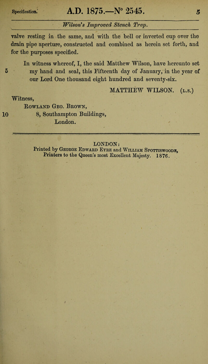 Wilson's Improved Stench Trap. valve resting in the same, and with the bell or inverted cup over the drain pipe aperture, constructed and combined as herein set forth, and for the purposes specified. In witness whereof, I, the said Matthew Wilson, have hereunto set 5 my hand and seal, this Fifteenth day of January, in the year of our Lord One thousand eight hundred and seventy-six. MATTHEW WILSON, (l.s.) Witness, Howland Geo. Brown, 10 8, Southampton Buildings, London. LONDON: Printed by George Edward Eyre and William Spottiswoodb, Printers to the Queen’s most Excellent Majesty. 1876.