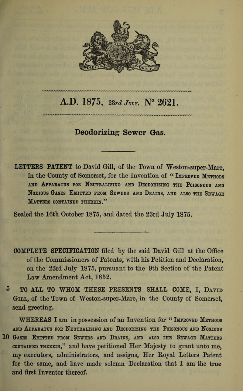 A.D. 1875, 23rd July. N° 2621. Deodorizing Sewer Gas. LETTERS PATENT to David Gill, of the Town of Weston-super-Mare, in the County of Somerset, for the Invention of “ Improved Methods and Apparatus for Neutralizing and Deodorizing the Poisonous and Noxious Gases Emitted from Sewers and Drains, and also the Sewage Matters contained therein.” Sealed the 16th October 1875, and dated the 23rd July 1875. COMPLETE SPECIFICATION filed by the said David Gill at the Office of the Commissioners of Patents, with his Petition and Declaration, on the 23rd July 1875, pursuant to the 9th Section of the Patent Law Amendment Act, 1852. 5 TO ALL TO WHOM THESE PRESENTS SHALL COME, I, David Gill, of the Town of Weston-super-Mare, in the County of Somerset, send greeting. WHEREAS I am in possession of an Invention for “ Improved Methods and Apparatus for Neutralizing and Deodorizing the Poisonous and Noxious 10 Gases Emitted from Sewers and Drains, and also the Sewage Matters contained therein,5’ and have petitioned Her Majesty to grant unto me, my executors, administrators, and assigns, Her Royal Letters Patent for the same, and have made solemn Declaration that I am the true and first Inventor thereof.