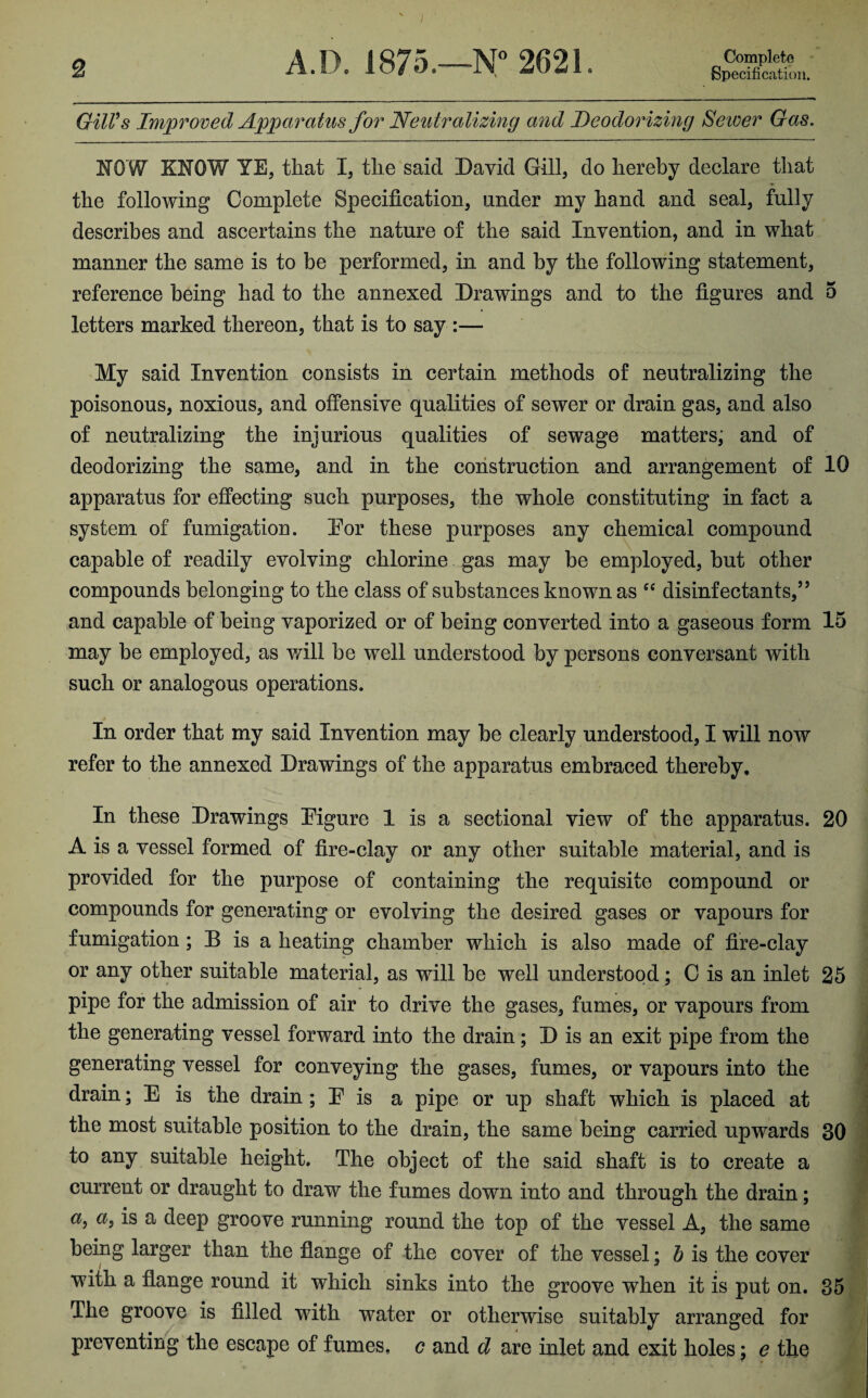 2 A.D. 1875.—N° 2621 Complete Specification. Gill's Improved Apparatus for 'Neutralizing and Deodorizing Sewer Gas. NOW KNOW YE, that I, the said David Gill, do hereby declare that the following Complete Specification, under my hand and seal, fully describes and ascertains the nature of the said Invention, and in what manner the same is to be performed, in and by the following statement, reference being had to the annexed Drawings and to the figures and 5 letters marked thereon, that is to say :— My said Invention consists in certain methods of neutralizing the poisonous, noxious, and offensive qualities of sewer or drain gas, and also of neutralizing the injurious qualities of sewage matters, and of deodorizing the same, and in the construction and arrangement of 10 apparatus for effecting such purposes, the whole constituting in fact a system of fumigation. Dor these purposes any chemical compound capable of readily evolving chlorine gas may be employed, but other compounds belonging to the class of substances known as “ disinfectants,55 and capable of being vaporized or of being converted into a gaseous form 15 may be employed, as will be well understood by persons conversant with such or analogous operations. In order that my said Invention may be clearly understood, I will now refer to the annexed Drawings of the apparatus embraced thereby. In these Drawings Pigure 1 is a sectional view of the apparatus. 20 A is a vessel formed of fire-clay or any other suitable material, and is provided for the purpose of containing the requisite compound or compounds for generating or evolving the desired gases or vapours for fumigation ; B is a heating chamber which is also made of fire-clay or any other suitable material, as will be well understood; C is an inlet 25 pipe for the admission of air to drive the gases, fumes, or vapours from the generating vessel forward into the drain; D is an exit pipe from the generating vessel for conveying the gases, fumes, or vapours into the drain; E is the drain ; E is a pipe or up shaft which is placed at the most suitable position to the drain, the same being carried upwards 30 to any suitable height. The object of the said shaft is to create a current or draught to draw the fumes down into and through the drain; a9 a> is a deep groove running round the top of the vessel A, the same being larger than the flange of the cover of the vessel; b is the cover with a flange round it which sinks into the groove when it is put on. 35 The groove is filled with water or otherwise suitably arranged for preventing the escape of fumes, c and d are inlet and exit holes: e the * *