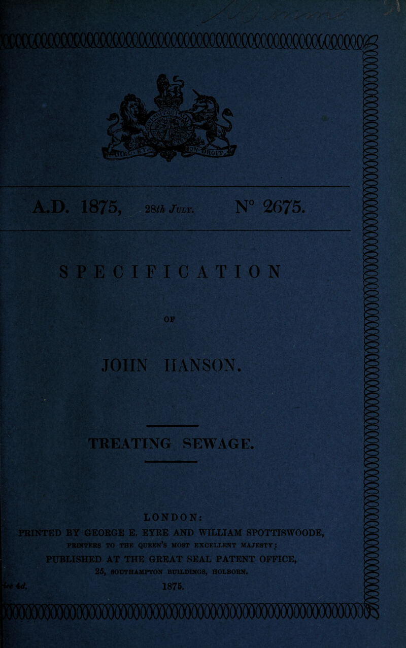 A.D. 1875, 28th July. N° 2675. - i '£• ; SPECIFICATION or JOHN HANSON. TREATING SEWAGE. EMSi %v, \ LONDON: PRINTED BY GEORGE E. EYRE AND WILLIAM SPOTTISWOODE, PRINTERS TO THE QUEEN’S MOST EXCELLENT MAJESTY l PUBLISHED AT THE GREAT SEAL PATENT OFFICE, 25, SOUTHAMPTON BUILDINGS, HOLBORN. 1875.