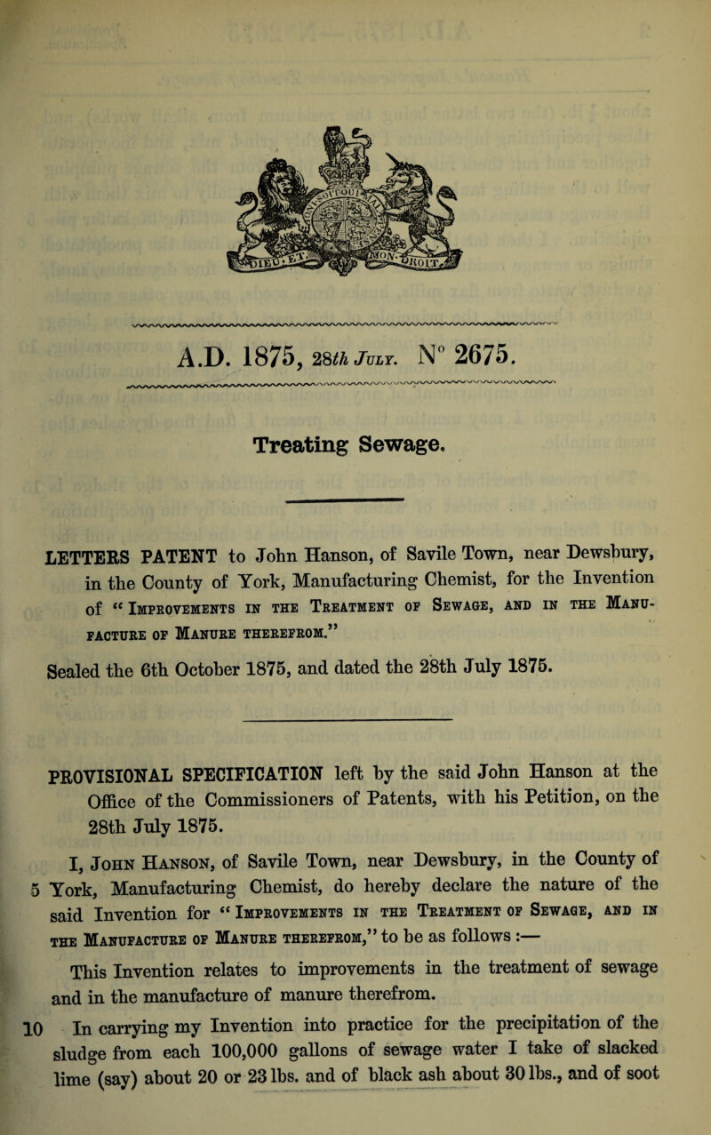 A.D. 1875, 28^ July. N°2675. Treating Sewage. LETTERS PATENT to John Hanson, of Savile Town, near Dewsbury, in the County of York, Manufacturing Chemist, for the Invention of “ Improvements in the Treatment op Sewage, and in the Mano- FACTURE OF MANURE THEREFROM.” Sealed the 6th October 1875, and dated the 28th July 1875. PROVISIONAL SPECIFICATION left by the said John Hanson at the Office of the Commissioners of Patents, with his Petition, on the 28th July 1875. I, John Hanson, of Savile Town, near Dewsbury, in the County of 5 York, Manufacturing Chemist, do hereby declare the nature of the said Invention for “ Improvements in the Treatment of Sewage, and in the Manufacture of Manure therefrom,” to he as follows:— This Invention relates to improvements in the treatment of sewage and in the manufacture of manure therefrom. 10 In carrying my Invention into practice for the precipitation of the sludge from each 100,000 gallons of sewage water I take of slacked lime (say) about 20 or 28 lbs. and of black ash about 30 lbs., and of soot