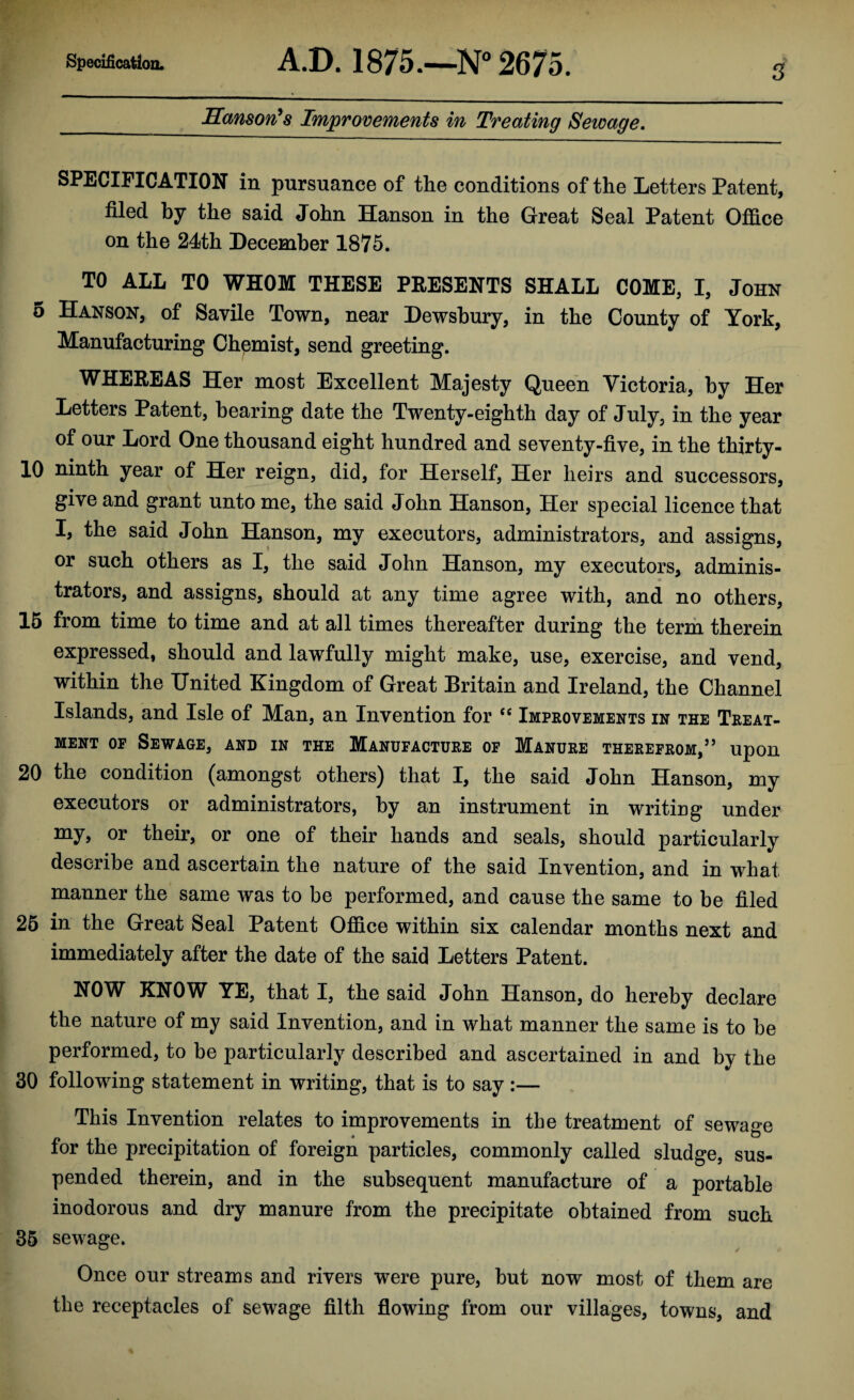 Hanson's Improvements in Treating Sewage. SPECIFICATION in pursuance of the conditions of the Letters Patent, filed by the said John Hanson in the Great Seal Patent Office on the 24th December 1875. TO ALL TO WHOM THESE PRESENTS SHALL COME, I, John 5 Hanson, of Savile Town, near Dewsbury, in the County of York, Manufacturing Chemist, send greeting. WHEREAS Her most Excellent Majesty Queen Victoria, by Her Letters Patent, hearing date the Twenty-eighth day of July, in the year of our Lord One thousand eight hundred and seventy-five, in the thirty- 10 ninth year of Her reign, did, for Herself, Her heirs and successors, give and grant unto me, the said John Hanson, Her special licence that I, the said John Hanson, my executors, administrators, and assigns, or such others as I, the said John Hanson, my executors, adminis¬ trators, and assigns, should at any time agree with, and no others, 15 from time to time and at all times thereafter during the term therein expressed, should and lawfully might make, use, exercise, and vend, within the United Kingdom of Great Britain and Ireland, the Channel Islands, and Isle of Man, an Invention for “ Improvements in the Treat¬ ment op Sewage, and in the Manufacture of Manure therefrom,” upon 20 the condition (amongst others) that I, the said John Hanson, my executors or administrators, by an instrument in writing under my, or their, or one of their hands and seals, should particularly describe and ascertain the nature of the said Invention, and in what manner the same was to be performed, and cause the same to be filed 25 in the Great Seal Patent Office within six calendar months next and immediately after the date of the said Letters Patent. NOW KNOW YE, that I, the said John Hanson, do hereby declare the nature of my said Invention, and in what manner the same is to he performed, to be particularly described and ascertained in and by the 30 following statement in writing, that is to say :— This Invention relates to improvements in the treatment of sewage « w for the precipitation of foreign particles, commonly called sludge, sus¬ pended therein, and in the subsequent manufacture of a portable inodorous and dry manure from the precipitate obtained from such 35 sewage. Once our streams and rivers were pure, but now most of them are the receptacles of sewage filth flowing from our villages, towns, and