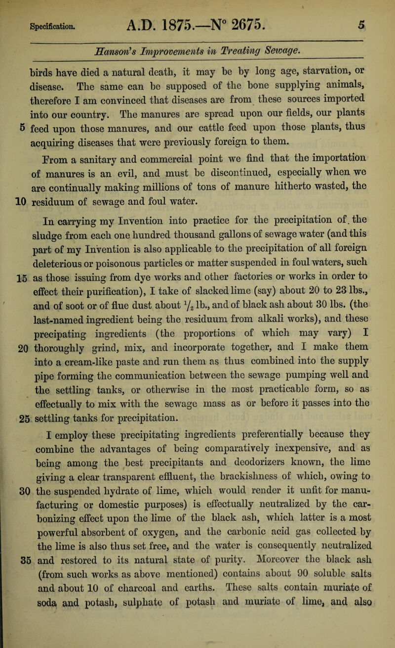Hanson's Improvements in Treating Sewage. birds have died a natural death, it may he by long age, starvation, or disease. The same can be supposed of the bone supplying animals, therefore I am convinced that diseases are from these sources imported into our country. The manures are spread upon our fields, our plants 5 feed upon those manures, and our cattle feed upon those plants, thus acquiring diseases that were previously foreign to them. From a sanitary and commercial point we find that the importation of manures is an evil, and must be discontinued, especially when we are continually making millions of tons of manure hitherto wasted, the 10 residuum of sewage and foul water. In carrying my Invention into practice for the precipitation of. the sludge from each one hundred thousand gallons of sewage water (and this part of my Invention is also applicable to the precipitation of all foreign deleterious or poisonous particles or matter suspended in foul waters, such 15 as those issuing from dye works and other factories or works in order to effect their purification), I take of slacked lime (say) about 20 to 23 lbs., and of soot or of flue dust about ya lb., and of black ash about 30 lbs. (the last-named ingredient being the residuum from alkali works), and these precipating ingredients (the proportions of which may vary) I 20 thoroughly grind, mix, and incorporate together, and I make them into a cream-like paste and run them as thus combined into the supply pipe forming the communication between the sewage pumping well and the settling tanks, or otherwise in the most practicable form, so as effectually to mix with the sewage mass as or before it passes into the 25 settling tanks for precipitation. I employ these precipitating ingredients preferentially because they combine the advantages of being comparatively inexpensive, and as being among the best precipitants and deodorizers known, the lime giving a clear transparent effluent, the brackishness of which, owing to 30 the suspended hydrate of lime, which would render it unfit for manu¬ facturing or domestic purposes) is effectually neutralized by the car¬ bonizing effect upon the lime of the black ash, which latter is a most powerful absorbent of oxygen, and the carbonic acid gas collected by the lime is also thus set free, and the water is consequently neutralized 35 and restored to its natural state of purity. Moreover the black ash (from such works as above mentioned) contains about 90 soluble salts and about 10 of charcoal and earths. These salts contain muriate of soda and potash, sulphate of potash and muriate of lime, and also