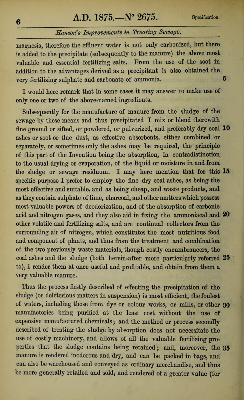 Hanson's Improvements in Treating Sewage. magnesia, therefore the effluent water is not only carbonized, but there is added to the precipitate (subsequently to the manure) the above most valuable and essential fertilizing salts. From the use of the soot in addition to the advantages derived as a precipitant is also obtained the very fertilizing sulphate and carbonate of ammonia. 6 I would here remark that in some cases it may answer to make use of only one or two of the above-named ingredients. Subsequently for the manufacture of manure from the sludge of the sewage by these means and thus precipitated I mix or blend therewith fine ground or sifted, or powdered, or pulverized, and preferably dry coal 10 ashes or soot or flue dust, as effective absorbents, either combined or separately, or sometimes only the ashes may be required, the principle of this part of the Invention being the absorption, in contradistinction to the usual drying or evaporation, of the liquid or moisture in and from the sludge or sewage residuum. I may here mention that for this 15 specific purpose I prefer to employ the fine dry coal ashes, as being the most effective and suitable, and as being cheap, and waste products, and as they contain sulphate of lime, charcoal, and other matters which possess most valuable powers of deodorization, and of the absorption of carbonic acid and nitrogen gases, and they also aid in fixing the ammoniacal and 20 other volatile and fertilizing salts, and are continual collectors from the surrounding air of nitrogen, which constitutes the most nutritious food and component of plants, and thus from the treatment and combination of the two previously waste materials, though costly encumbrancers, the coal ashes and the sludge (both herein-after more particularly referred 25 to), I render them at once useful and profitable, and obtain from them a very valuable manure. Thus the process firstly described of effecting the precipitation of the sludge (or deleterious matters in suspension) is most efficient, the foulest of waters, including those from dye or colour works, or mills, or other 30 manufactories being purified at the least cost without the use of expensive manufactured chemicals; and the method or process secondly described of treating the sludge by absorption does not necessitate the use of costly machinery, and allows of all the valuable fertilizing pro¬ perties that the sludge contains being retained; and, moreover, the 35 manure is rendered inodorous and dry, and can be packed in bags, and can also be warehoused and conveyed as ordinary merchandise, and thus be more generally retailed and sold, and rendered of a greater value (for