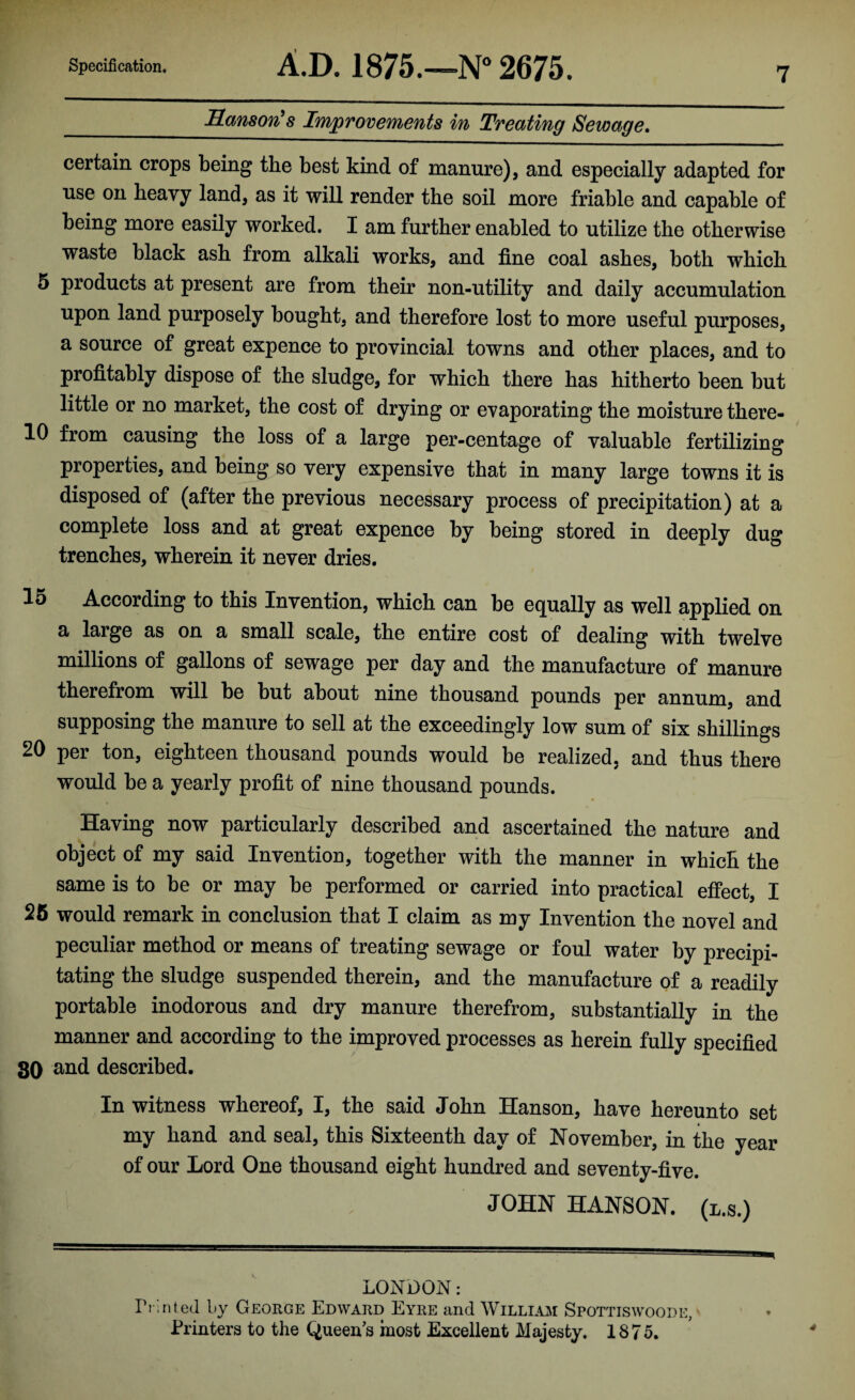 _ Sanson’s Improvements in Treating Sewage. certain crops being the best kind of manure), and especially adapted for use on heavy land, as it will render the soil more friable and capable of being more easily worked. I am further enabled to utilize the otherwise waste black ash from alkali works, and fine coal ashes, both which 5 products at present are from their non-utility and daily accumulation upon land purposely bought, and therefore lost to more useful purposes, a source of great expence to provincial towns and other places, and to profitably dispose of the sludge, for which there has hitherto been but little or no market, the cost of drying or evaporating the moisture there- 10 from causing the loss of a large per-centage of valuable fertilizing properties, and being so very expensive that in many large towns it is disposed of (after the previous necessary process of precipitation) at a complete loss and at great expence by being stored in deeply dug trenches, wherein it never dries. 15 According to this Invention, which can be equally as well applied on a large as on a small scale, the entire cost of dealing with twelve millions of gallons of sewage per day and the manufacture of manure therefrom will be but about nine thousand pounds per annum, and supposing the manure to sell at the exceedingly low sum of six shillings 20 per ton, eighteen thousand pounds would be realized, and thus there would be a yearly profit of nine thousand pounds. Having now particularly described and ascertained the nature and object of my said Invention, together with the manner in which the same is to be or may be performed or carried into practical effect, I 25 would remark in conclusion that I claim as my Invention the novel and peculiar method or means of treating sewage or foul water by precipi¬ tating the sludge suspended therein, and the manufacture of a readily portable inodorous and dry manure therefrom, substantially in the manner and according to the improved processes as herein fully specified 30 and described. In witness whereof, I, the said John Hanson, have hereunto set my hand and seal, this Sixteenth day of November, in the year of our Lord One thousand eight hundred and seventy-five. JOHN HANSON, (l.s.) LONDON: Printed by George Edward Eyre and William Spottiswoode, Printers to the Queen’s most Excellent Majesty. 1875.