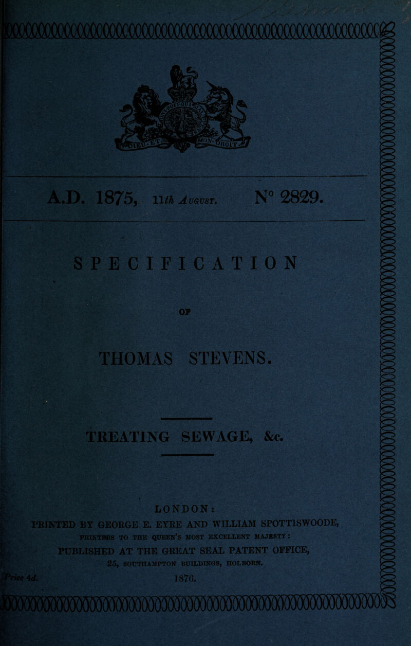 A.D. 1875* 11 th August. N° 2829. SPECIFICATION THOMAS STEVENS. TREATING SEWAGE, &«. Ssa LONDON: PRINTED BY GEORGE E. EYRE AND WILLIAM SPOTT1SWOODE, PUBLISHED AT THE GREAT SEAL PATENT OFFICE, 25, SOUTHAMPTON BUILDINGS, IIOLBORN. *rice4d. 1870. ’*33