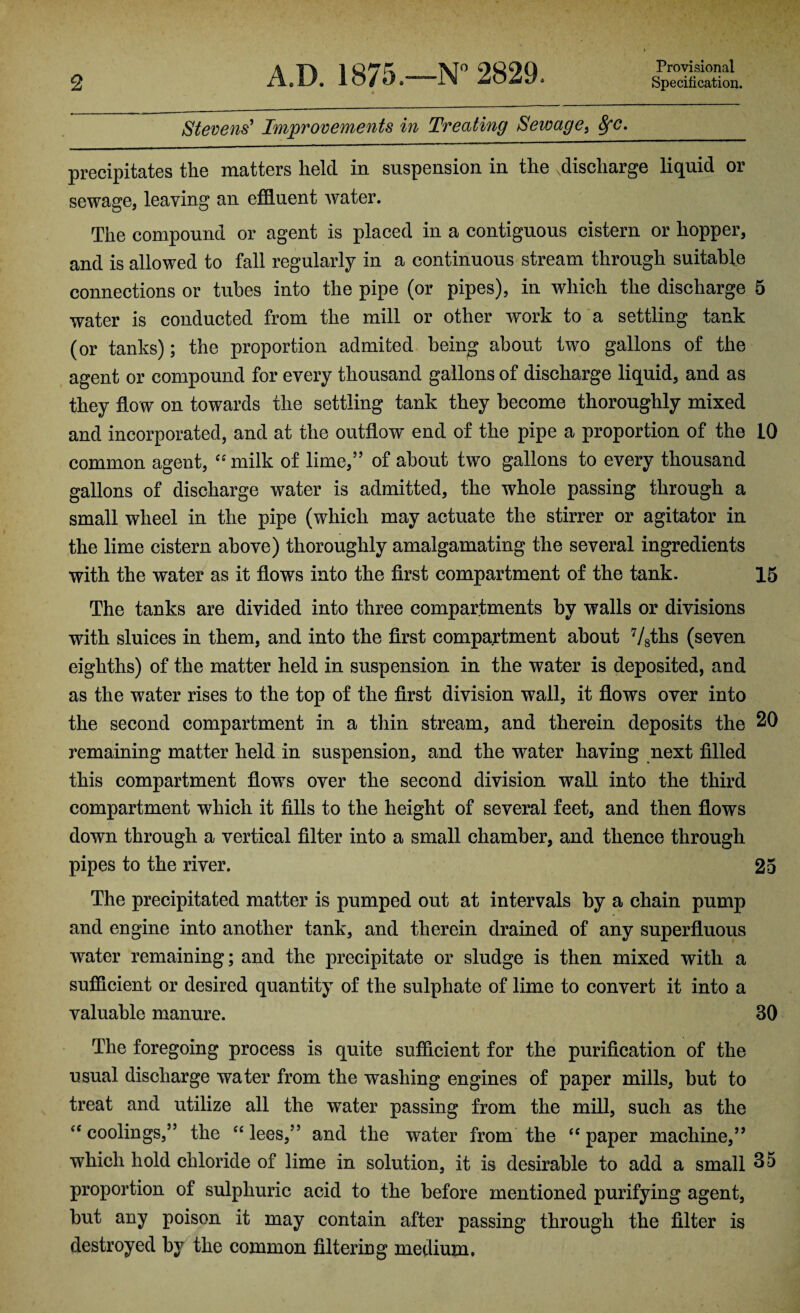 2 A.D. 1875.—N° 2829. Provisional Specification. Stevens' Improvements in Treating Sewage, Sfc. precipitates the matters held in suspension in the .discharge liquid or sewage, leaving an effluent water. The compound or agent is placed in a contiguous cistern or hopper, and is allowed to fall regularly in a continuous stream through suitable connections or tubes into the pipe (or pipes), in which the discharge 5 water is conducted from the mill or other work to a settling tank (or tanks); the proportion admited being about two gallons of the agent or compound for every thousand gallons of discharge liquid, and as they flow on towards the settling tank they become thoroughly mixed and incorporated, and at the outflow end of the pipe a proportion of the 10 common agent, “milk of lime,” of about two gallons to every thousand gallons of discharge water is admitted, the whole passing through a small wheel in the pipe (which may actuate the stirrer or agitator in the lime cistern above) thoroughly amalgamating the several ingredients with the water as it flows into the first compartment of the tank. 15 The tanks are divided into three compartments by walls or divisions with sluices in them, and into the first compartment about 7/8ths (seven eighths) of the matter held in suspension in the water is deposited, and as the water rises to the top of the first division wall, it flows over into the second compartment in a thin stream, and therein deposits the 20 remaining matter held in suspension, and the water having next filled this compartment flowTs over the second division wall into the third compartment which it fills to the height of several feet, and then flows down through a vertical filter into a small chamber, and thence through pipes to the river. 25 The precipitated matter is pumped out at intervals by a chain pump and engine into another tank, and therein drained of any superfluous water remaining; and the precipitate or sludge is then mixed with a sufficient or desired quantity of the sulphate of lime to convert it into a valuable manure. 30 The foregoing process is quite sufficient for the purification of the usual discharge water from the washing engines of paper mills, but to treat and utilize all the water passing from the mill, such as the “coolings,” the “lees,” and the water from the “paper machine,” which hold chloride of lime in solution, it is desirable to add a small 35 proportion of sulphuric acid to the before mentioned purifying agent, but any poison it may contain after passing through the filter is destroyed by the common filtering medium,
