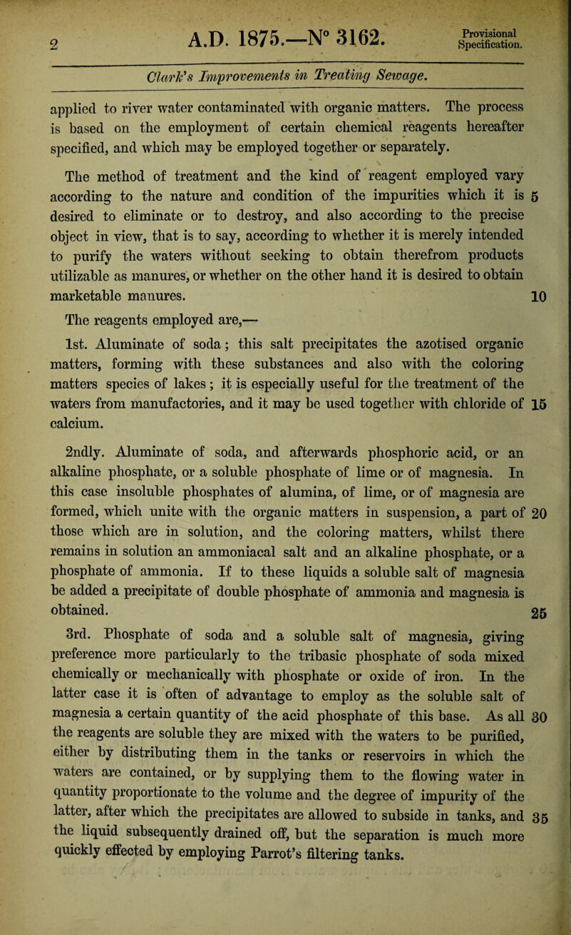 Provisional Clark's Improvements in Treating Seivage. applied to river water contaminated with organic matters. The process is based on the employment of certain chemical reagents hereafter specified, and which may he employed together or separately. The method of treatment and the kind of reagent employed vary according to the nature and condition of the impurities which it is 5 desired to eliminate or to destroy, and also according to the precise object in view, that is to say, according to whether it is merely intended to purify the waters without seeking to obtain therefrom products utilizable as manures, or whether on the other hand it is desired to obtain marketable manures. 10 ' • V The reagents employed are,— 1st. Aluminate of soda; this salt precipitates the azotised organic matters, forming with these substances and also with the coloring matters species of lakes; it is especially useful for the treatment of the waters from manufactories, and it may be used together with chloride of 15 calcium. 2ndly. Aluminate of soda, and afterwards phosphoric acid, or an alkaline phosphate, or a soluble phosphate of lime or of magnesia. In this case insoluble phosphates of alumina, of lime, or of magnesia are formed, which unite with the organic matters in suspension, a part of 20 those which are in solution, and the coloring matters, whilst there remains in solution an ammoniacal salt and an alkaline phosphate, or a phosphate of ammonia. If to these liquids a soluble salt of magnesia be added a precipitate of double phosphate of ammonia and magnesia is obtained. 25 3rd. Phosphate of soda and a soluble salt of magnesia, giving preference more particularly to the tribasic phosphate of soda mixed chemically or mechanically with phosphate or oxide of iron. In the latter case it is often of advantage to employ as the soluble salt of magnesia a certain quantity of the acid phosphate of this base. As all 30 the reagents are soluble they are mixed with the waters to be purified, either by distributing them in the tanks or reservoirs in which the wraters are contained, or by supplying them to the flowing water in quantity proportionate to the volume and the degree of impurity of the latter, after which the precipitates are allowed to subside in tanks, and 35 the liquid subsequently drained off, but the separation is much more quickly effected by employing Parrot’s filtering tanks.