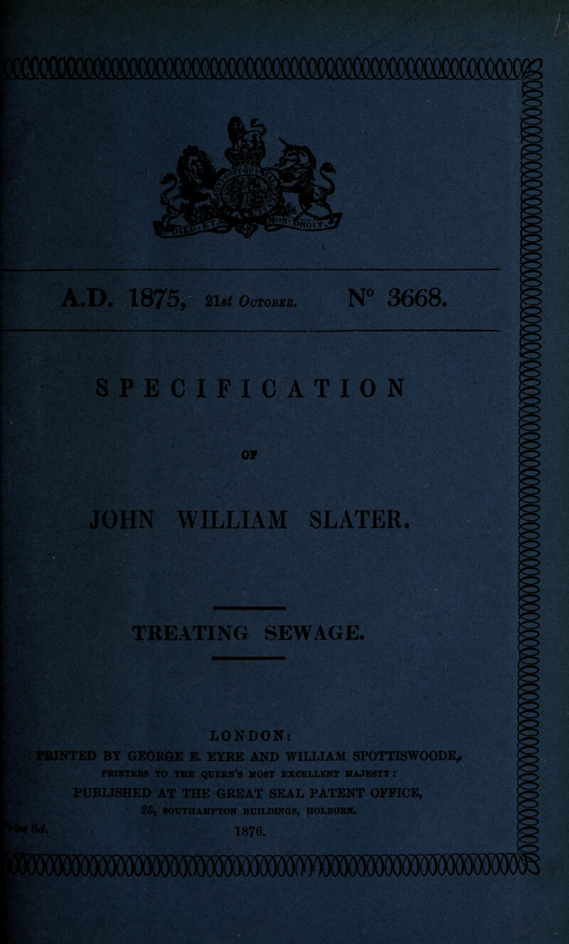 A.D. 21 at October. N° 3668. •• - - • :>>/' ‘ ‘ —HI 'fv-$5.tft-‘:yvk*' Ay* «i4 SPECIFICATION 07 0 JOHN WILLIAM SLATER. B&sE i ■■ . v.'.A- fS»S> TREATING SEWAGE. !'’:V ■ ' V-'5 k- LONDON: PRINTED BY GEORGE E. EYRE AND WILLIAM SPOTTISWOODE, PRINTERS TO THE QUEEN’S MOST EXCELLENT MAJESTY : PUBLISHED AT THE GREAT SEAL PATENT OFFICE, 25, SOUTHAMPTON BUILDINGS, HOLBORN. L 1876