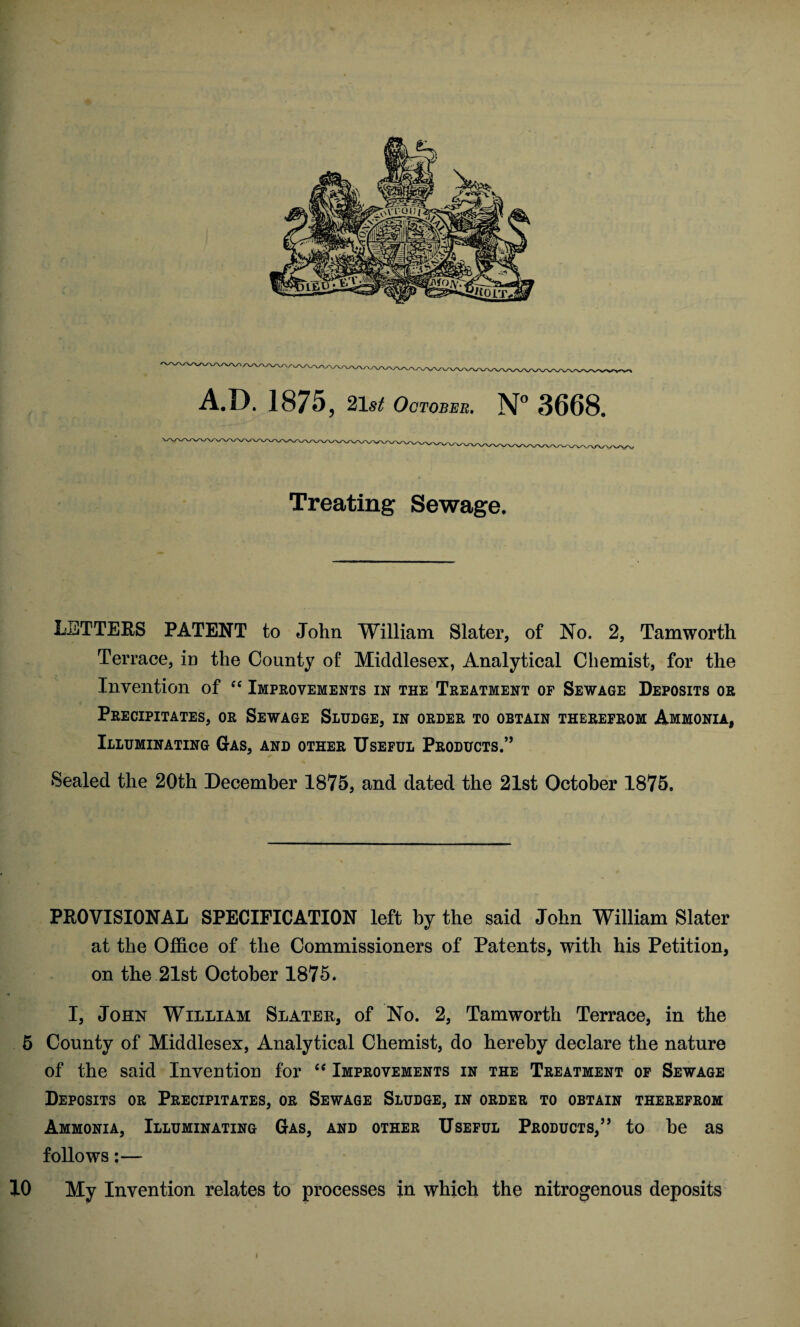 A.D. 1875, 21st October. N° 3668. Treating Sewage. LETTERS PATENT to John William Slater, of No. 2, Tamworth Terrace, in the County of Middlesex, Analytical Chemist, for the Invention of “ Improvements in the Treatment of Sewage Deposits or Precipitates, or Sewage Sludge, in order to obtain therefrom Ammonia, Illuminating Gas, and other Useful Products.55 Sealed the 20th December 1875, and dated the 21st October 1875, PROVISIONAL SPECIFICATION left by the said John William Slater at the Office of the Commissioners of Patents, with his Petition, on the 21st October 1875. ■ I, John William Slater, of No. 2, Tamworth Terrace, in the 5 County of Middlesex, Analytical Chemist, do hereby declare the nature of the said Invention for “ Improvements in the Treatment of Sewage Deposits or Precipitates, or Sewage Sludge, in order to obtain therefrom Ammonia, Illuminating Gas, and other Useful Products,5’ to he as follows:— 10 My Invention relates to processes in which the nitrogenous deposits