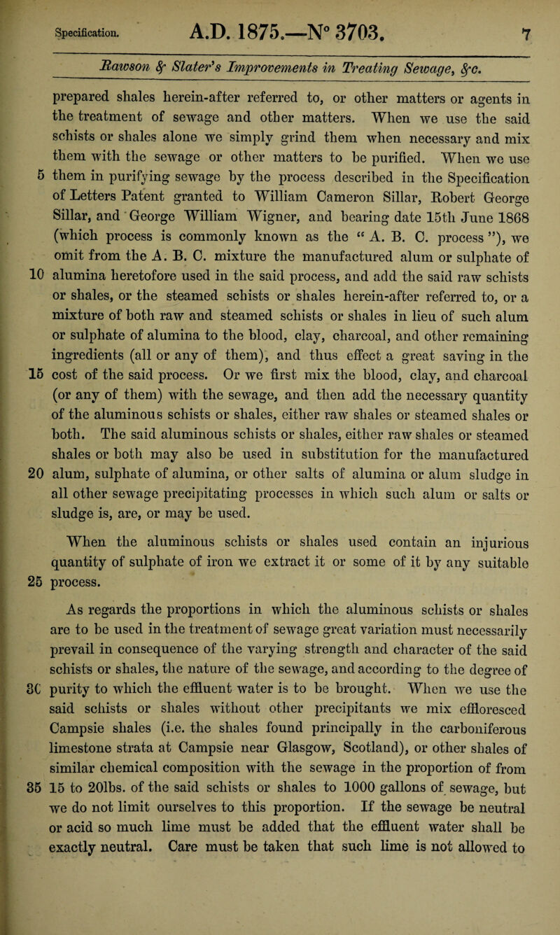 Hawson fy Slater's Improvements in Treating Sewage, fyc, prepared shales herein-after referred to, or other matters or agents in the treatment of sewage and other matters. When we use the said schists or shales alone we simply grind them when necessary and mix them with the sewage or other matters to he purified. When we use 5 them in purifying sewage by the process described in the Specification of Letters Patent granted to William Cameron Sillar, Robert George Sillar, and George William Wigner, and bearing date 15tli June 1868 (which process is commonly known as the £C A. B. C. process ”), we omit from the A. B. C. mixture the manufactured alum or sulphate of 10 alumina heretofore used in the said process, and add the said raw schists or shales, or the steamed schists or shales herein-after referred to, or a mixture of both raw and steamed schists or shales in lieu of such alum or sulphate of alumina to the blood, clay, charcoal, and other remaining ingredients (all or any of them), and thus effect a great saving in the 15 cost of the said process. Or we first mix the blood, clay, and charcoal (or any of them) with the sewage, and then add the necessary quantity of the aluminous schists or shales, either raw shales or steamed shales or both. The said aluminous schists or shales, either raw shales or steamed shales or both may also be used in substitution for the manufactured 20 alum, sulphate of alumina, or other salts of alumina or alum sludge in all other sewage precipitating processes in which such alum or salts or sludge is, are, or may be used. When the aluminous schists or shales used contain an injurious quantity of sulphate of iron we extract it or some of it by any suitable 25 process. As regards the proportions in which the aluminous schists or shales are to be used in the treatment of sewage great variation must necessarily prevail in consequence of the varying strength and character of the said schists or shales, the nature of the sewage, and according to the degree of 8C purity to which the effluent water is to be brought. When we use the said schists or shales without other precipitants we mix effloresced Oampsie shales (i.e. the shales found principally in the carboniferous limestone strata at Campsie near Glasgow, Scotland), or other shales of similar chemical composition with the sewage in the proportion of from 35 15 to 201bs. of the said schists or shales to 1000 gallons of sewage, but we do not limit ourselves to this proportion. If the sewage be neutral or acid so much lime must be added that the effluent water shall be exactly neutral. Care must be taken that such lime is not allowed to