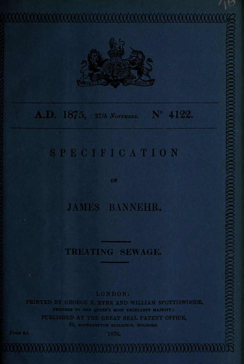 A.D. It $727 th November. N° 4122. SPECIFICATION TREATING SEWAGE. r— . , . * . • * i .. . LONDON: PRINTED BY GEORGE E. EYRE AND WILLIAM SPOTTISWOODE PRINTERS TO THE QUEEN’S MOST EXCELLENT MAJESTY : PUBLISHED AT THE GREAT SEAL PATENT OFFICE, 25, SOUTHAMPTON BUILDINGS, IIOLBORN. JAMES BANNEHR.