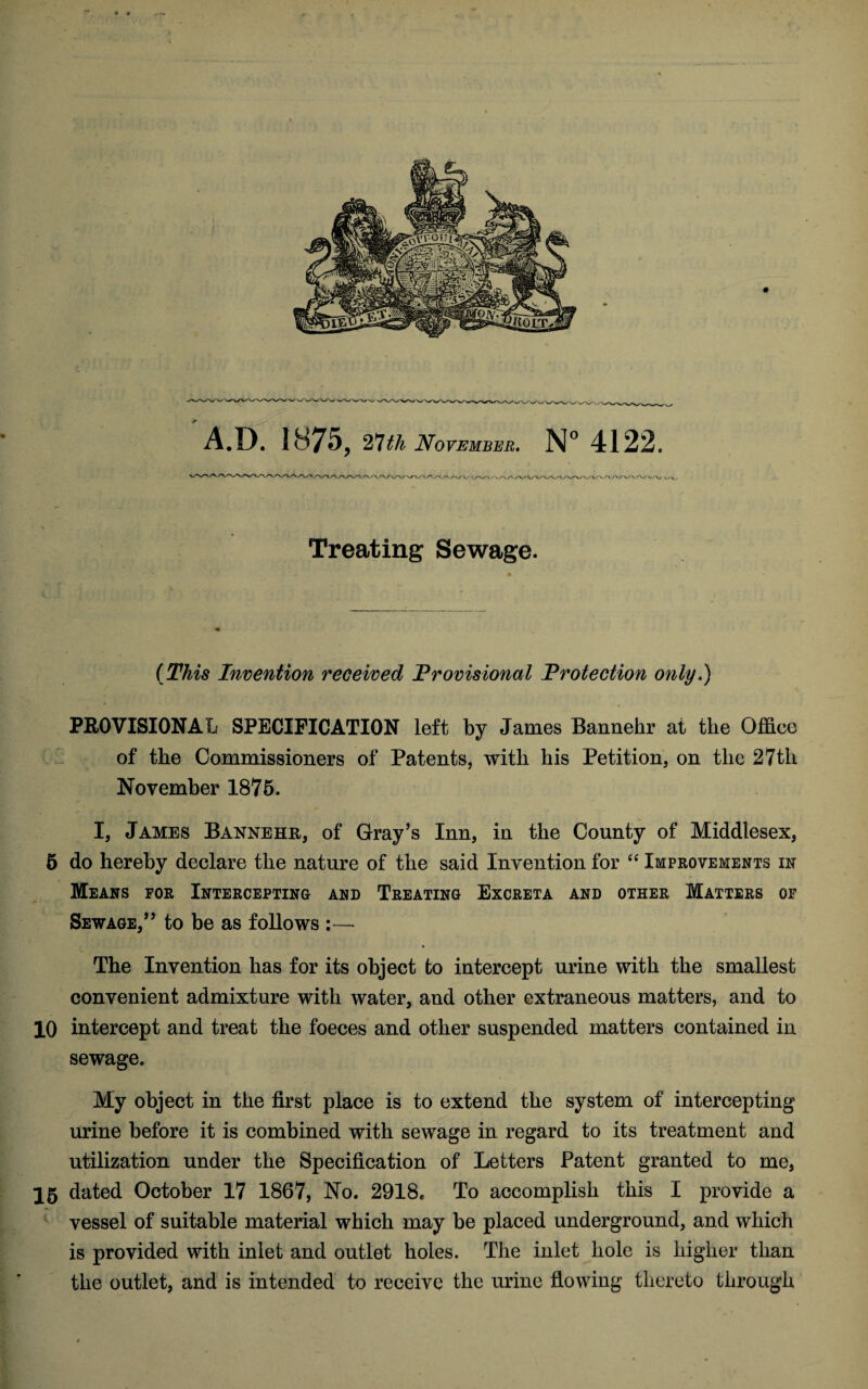 A.D. 1875, 27th November. N° 4122. Treating Sewage. (This Invention received Provisional Protection onty,) PROVISIONAL SPECIFICATION left by James Bannehr at the Office of the Commissioners of Patents, with his Petition, on the 27th November 1875. I, James Bannehr, of Gray’s Inn, in the County of Middlesex, 5 do hereby declare the nature of the said Invention for “ Improvements in Means for Intercepting and Treating Excreta and other Matters of Sewage,” to be as follows :— « The Invention has for its object to intercept urine with the smallest convenient admixture with water, and other extraneous matters, and to 10 intercept and treat the foeces and other suspended matters contained in sewage. My object in the first place is to extend the system of intercepting urine before it is combined with sewage in regard to its treatment and utilization under the Specification of Letters Patent granted to me, 15 dated October 17 1867, No. 2918, To accomplish this I provide a vessel of suitable material which may be placed underground, and which is provided with inlet and outlet holes. The inlet hole is higher than the outlet, and is intended to receive the urine flowing thereto through