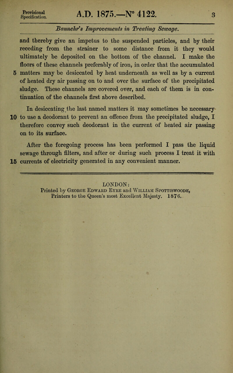 Provisional Specification. A.D. 1875.—N° 4122. 3 Bannehr’s Improvements in Treating Sewage. and thereby give an impetus to the suspended particles, and by their receding from the strainer to some distance from it they would ultimately he deposited on the bottom of the channel. I make the floors of these channels preferably of iron, in order that the accumulated 5 matters may be desiccated by heat underneath as well as by a current of heated dry air passing on to and oyer the surface of the precipitated sludge. These channels are covered over, and each of them is in con¬ tinuation of the channels first above described. In desiccating the last named matters it may sometimes be necessary 10 to use a deodorant to prevent an offence from the precipitated sludge, I therefore convey such deodorant in the current of heated air passing on to its surface. After the foregoing process has been performed I pass the liquid sewage through filters, and after or during such process I treat it with 15 currents of electricity generated in any convenient manner. LONDON: Printed by George Edward Eyre and William Spottiswoode,