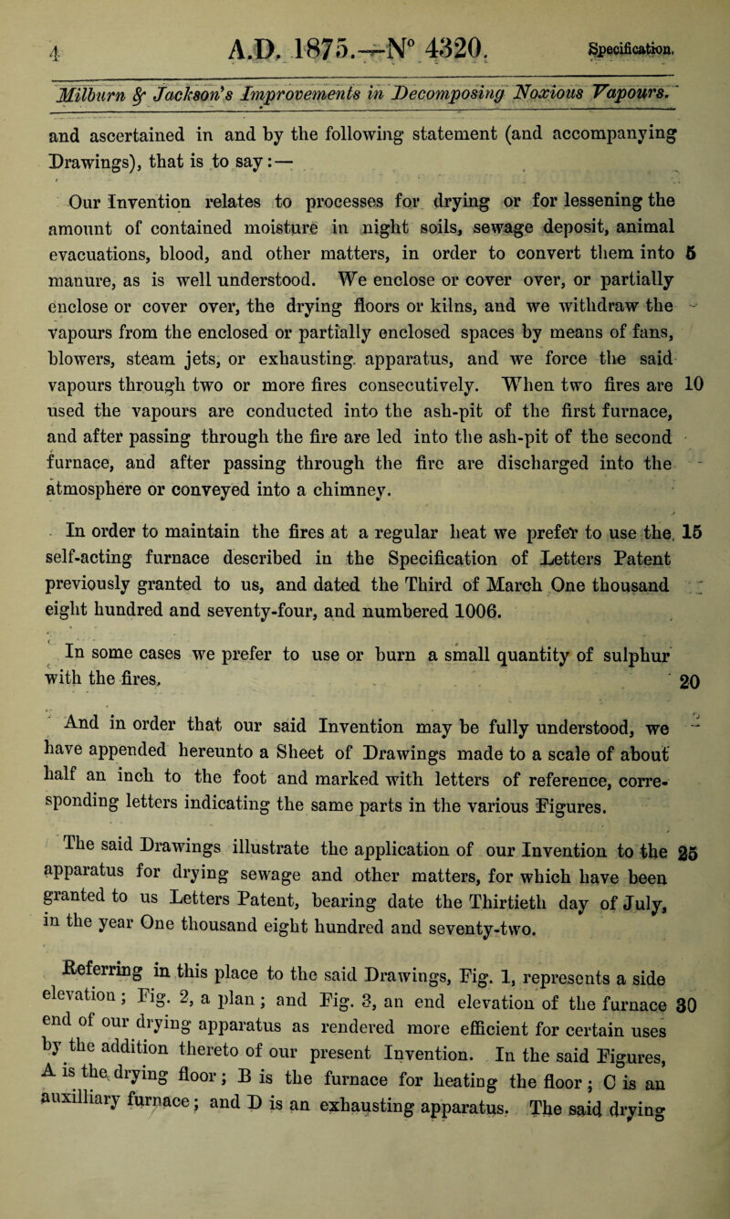 Milburn 8r Jackson's Improvements in Decomposing Noxious Vapours. ** * • ^ ^ ' 4» _ _- _ - - - and ascertained in and by the following statement (and accompanying Drawings), that is to say: — Our Invention relates to processes for drying or for lessening the amount of contained moisture in night soils, sewage deposit, animal evacuations, blood, and other matters, in order to convert them into 5 manure, as is well understood. We enclose or cover over, or partially enclose or cover over, the drying floors or kilns, and we withdraw the - vapours from the enclosed or partially enclosed spaces by means of fans, blowers, steam jets, or exhausting, apparatus, and we force the said vapours through two or more fires consecutively. Wrhen two fires are 10 used the vapours are conducted into the ash-pit of the first furnace, and after passing through the fire are led into the ash-pit of the second furnace, and after passing through the fire are discharged into the atmosphere or conveyed into a chimney. In order to maintain the fires at a regular heat we prefeV to use the, 15 self-acting furnace described in the Specification of Letters Patent previously granted to us, and dated the Third of March One thousand eight hundred and seventy-four, and numbered 1006. In some cases we prefer to use or burn a small quantity of sulphur with the fires. . ‘20 4- And in order that our said Invention may be fully understood, we ^ have appended hereunto a Sheet of Drawings made to a scale of about half an inch to the foot and marked with letters of reference, corre¬ sponding letters indicating the same parts in the various Figures. The said Drawings illustrate the application of our Invention to the 25 appaiatus for drying sewage and other matters, for which have been granted to us Letters Patent, bearing date the Thirtieth day of July, in the year One thousand eight hundred and seventy-two. Referring in this place to the said Drawings, Fig. 1, represents a side elevation; Fig. 2, a plan; and Fig. 3, an end elevation of the furnace 30 end of our drying apparatus as rendered more efficient for certain uses by the addition thereto of our present Invention. In the said Figures, A is the drying floor; B is the furnace for heating the floor; C is an auxiliary furnace; and D is an exhausting apparatus. The said drying