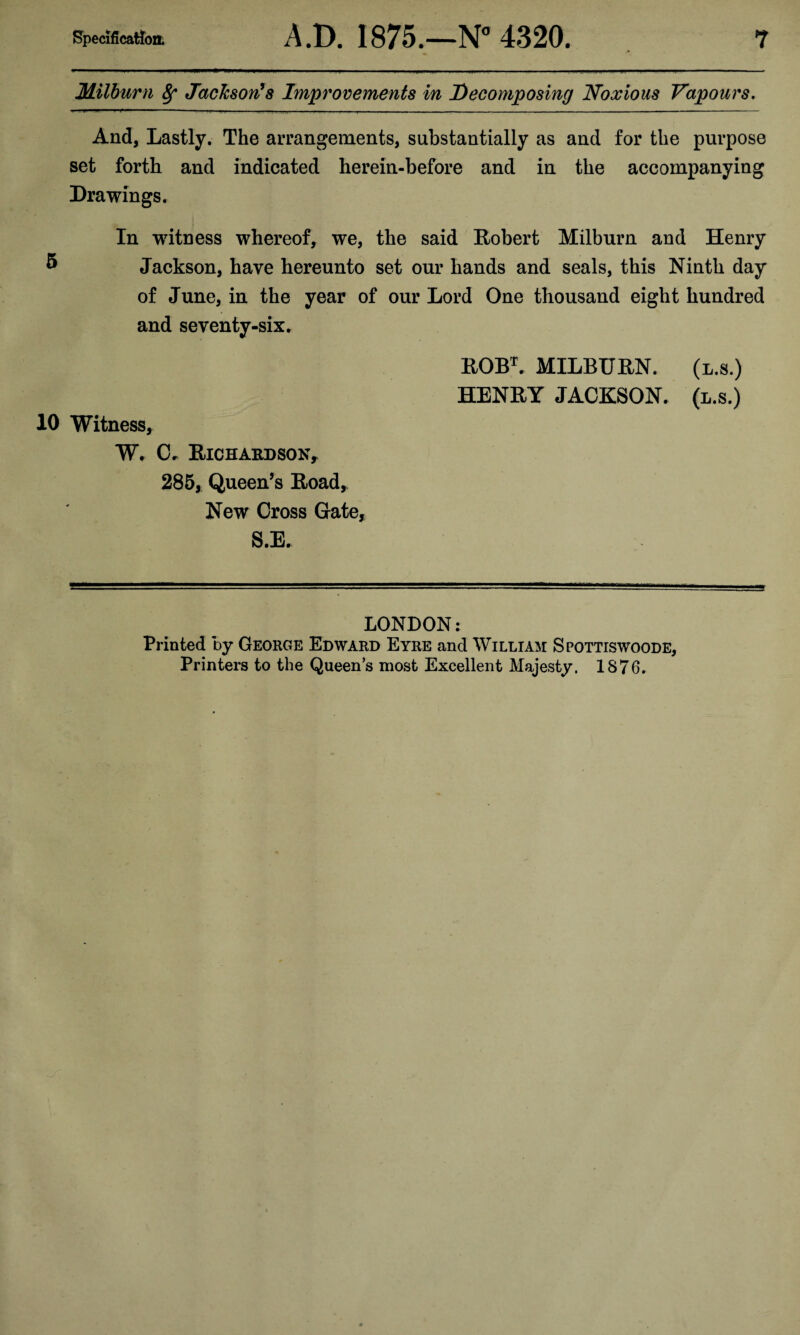 Milburn 8f Jackson’s Improvements in Decomposing Noxious Vapours. And, Lastly. The arrangements, substantially as and for the purpose set forth and indicated herein-before and in the accompanying Drawings, In witness whereof, we, the said Robert Milburn and Henry 8 Jackson, have hereunto set our hands and seals, this Ninth day of June, in the year of our Lord One thousand eight hundred and seventy-six. ROBL MILBURN. (l.s.) HENRY JACKSON, (l.s.) 10 Witness, W. C, Richardson, 285, Queen’s Road, New Cross Gate, S.E. LONDON: Printed by George Edward Eyre and William Spottiswoode, Printers to the Queen’s most Excellent Majesty. 1876.