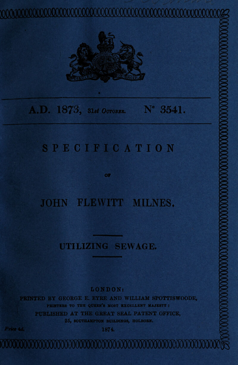 A.D. 187*3, 31«* October, N* 3541. SPECIFICATION OF JOHN FLEWITT MILNES. UTILIZING SEWAGE. LONDON: PRINTED BY GEORGE E. EYRE AND WILLIAM SPOTTISWOODE, PRINTERS TO THE QUEEN’S MOST EXCELLENT MAJESTY : PUBLISHED AT THE GREAT SEAL PATENT OFFICE, 25, SOUTHAMPTON BUILDINGS, HOLBORN. Price id. 1874. «r