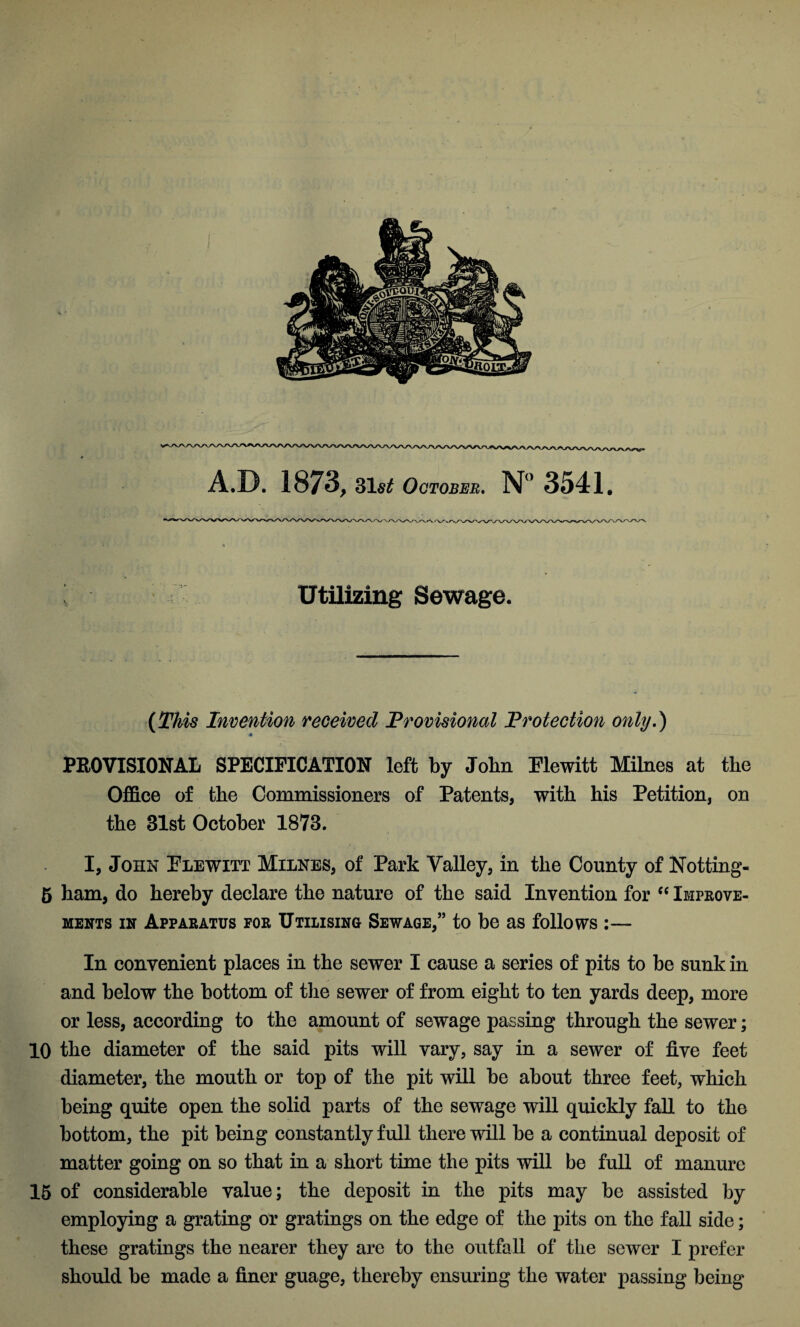 Utilizing Sewage. (This Invention received Provisional Protection only.) 4 PKOVISIONAL SPECIFICATION left by John Plewitt Milnes at the Office of the Commissioners of Patents, with his Petition, on the 31st October 1873. I, John Plewitt Milnes, of Park Valley, in the County of Notting- 5 ham, do hereby declare the nature of the said Invention for “ Improve¬ ments in Apparatus for Utilising Sewage,” to be as follows :— In convenient places in the sewer I cause a series of pits to be sunk in and below the bottom of the sewer of from eight to ten yards deep, more or less, according to the amount of sewage passing through the sewer; 10 the diameter of the said pits will vary, say in a sewer of five feet diameter, the mouth or top of the pit will be about three feet, which being quite open the solid parts of the sewage will quickly fall to the bottom, the pit being constantly full there will be a continual deposit of matter going on so that in a short time the pits will be full of manure 15 of considerable value; the deposit in the pits may be assisted by employing a grating or gratings on the edge of the pits on the fall side; these gratings the nearer they are to the outfall of the sewer I prefer should be made a finer guage, thereby ensuring the water passing being