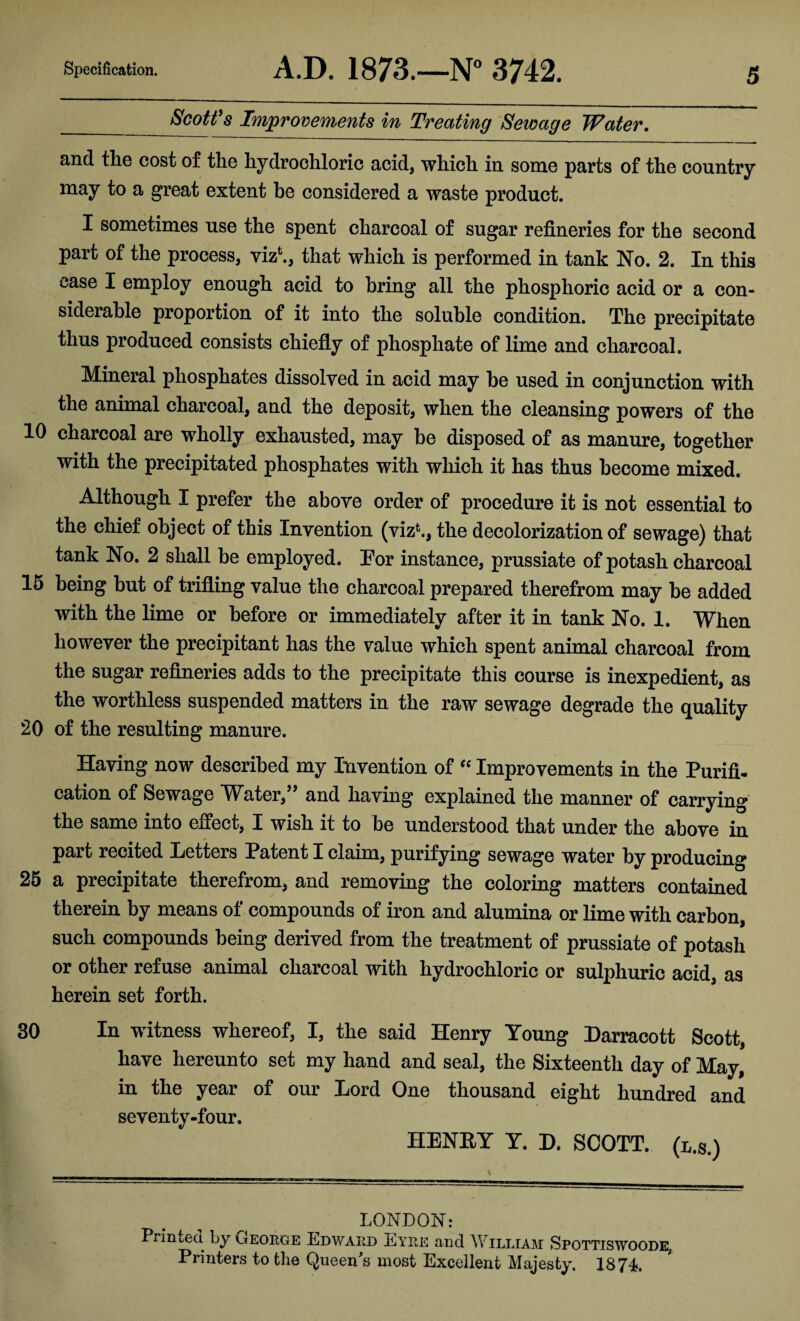 Specification. A.D. 1873.—N° 3742. _ Scott's Improvements in Treating Sewage Water. and the cost of the hydrochloric acid, which in some parts of the country may to a great extent he considered a waste product. I sometimes use the spent charcoal of sugar refineries for the second part of the process, vizfc., that which is performed in tank No. 2. In this case I employ enough acid to bring all the phosphoric acid or a con¬ siderable proportion of it into the soluble condition. The precipitate thus produced consists chiefly of phosphate of lime and charcoal. Mineral phosphates dissolved in acid may he used in conjunction with the animal charcoal, and the deposit, when the cleansing powers of the 10 charcoal are wholly exhausted, may be disposed of as manure, together with the precipitated phosphates with which it has thus become mixed. Although I prefer the above order of procedure it is not essential to the chief object of this Invention (vizb, the decolorization of sewage) that tank No. 2 shall be employed. Tor instance, prussiate of potash charcoal 15 being but of trifling value the charcoal prepared therefrom may be added with the lime or before or immediately after it in tank No. 1. When however the precipitant has the value which spent animal charcoal from the sugar refineries adds to the precipitate this course is inexpedient, as the worthless suspended matters in the raw sewage degrade the quality 20 of the resulting manure. Having now described my Invention of “ Improvements in the Purifi¬ cation of Sewage Water,” and having explained the manner of carrying the same into effect, I wish it to be understood that under the above in part recited Letters Patent I claim, purifying sewage water by producing 25 a precipitate therefrom, and removing the coloring matters contained therein by means of compounds of iron and alumina or lime with carbon, such compounds being derived from the treatment of prussiate of potash or other refuse animal charcoal with hydrochloric or sulphuric acid, as herein set forth. 30 In witness whereof, I, the said Henry Young Darracott Scott, have hereunto set my hand and seal, the Sixteenth day of May, in the year of our Lord One thousand eight hundred and seventy-four. HENRY Y. D. SCOTT, (l.s.) LONDON: Printed by lIeorge Edward Eyre and William Spottiswoode, Printers to the Queen's most Excellent Majesty, 1874*,