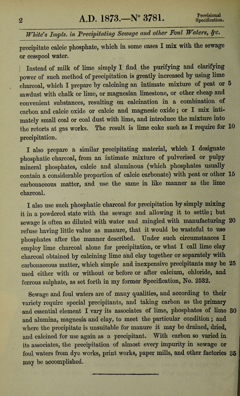 Provisional White’s Impts. in Precipitating Sewage and other Foul Waters^ &fc. precipitate calcic phosphate, which in some cases I mix with the sewage or cesspool water. i Instead of milk of lime simply I find the purifying and clarifying power of such method of precipitation is greatly increased by using lime charcoal, which I prepare by calcining an intimate mixture of peat or 5 sawdust with chalk or lime, or magnesian limestone, or other cheap and convenient substances, resulting on calcination in a combination of carbon and calcic oxide or calcic and magnesic oxide; or I mix inti¬ mately small coal or coal dust with lime, and introduce the mixture into the retorts at gas works. The result is lime coke such as I require for 10 precipitation. I also prepare a similar precipitating material, which I designate phosphatic charcoal, from an intimate mixture of pulverised or pulpy mineral phosphates, calcic and aluminous (which phosphates usually contain a considerable proportion of calcic carbonate) with peat or other 15 carbonaceous matter, and use the same in like manner as the lime charcoal. I also use sucli phosphatic charcoal for precipitation by simply mixing it in a powdered state with the sewage and allowing it to settle; but sewage is often so diluted with water and mingled with manufacturing 20 refuse having little value as manure, that it would be wasteful to use phosphates after the manner described. Under such circumstances I employ lime charcoal alone for precipitation, or what I call lime clay charcoal obtained by calcining lime and clay together or separately with carbonaceous matter, which simple and inexpensive precipitants may be 25 used either with or without or before or after calcium, chloride, and ferrous sulphate, as set forth in my former Specification, No. 2532. Sewage and foul waters are of many qualities, and according to their variety require special precipitants, and taking carbon as the primary and essential element I vary its associates of lime, phosphates of lime 30 and alumina, magnesia and clay, to meet the particular condition; and where the precipitate is unsuitable for manure it may be drained, dried, and calcined for use again as a precipitant. With carbon so varied in its associates, the precipitation of almost every impurity in sewage or foul waters from dye works, print works, paper mills, and other factories 35 may be accomplished.