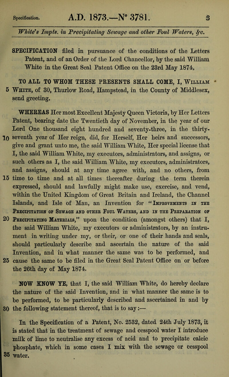 White's Impts. in ’Precipitating Sewage and other Foul Waters, Sfc. SPECIFICATION filed in pursuance of the conditions of the Letters Patent, and of an Order of the Lord Chancellor, by the said William White in the Great Seal Patent Office on the 23rd May 1874, TO ALL TO WHOM THESE PRESENTS SHALL COME, I, William 5 White, of 30, Thurlow Hoad, Hampstead, in the County of Middlesex, send greeting. WHEREAS Her most Excellent Majesty Queen Victoria, by Her Letters Patent, bearing date the Twentieth day of November, in the year of our Lord One thousand eight hundred and seventy-three, in the thirty- 10 seventh year of Her reign, did, for Herself, Her heirs and successors, give and grant unto me, the said William White, Her special license that I, the said William White, my executors, administrators, and assigns, or such others as I, the said William White, my executors, administrators, and assigns, should at any time agree with, and no others, from 15 time to time and at all times thereafter during the term therein expressed, should and lawfully might make use, exercise, and vend, within the United Kingdom of Great Britain and Ireland, the Channel Islands, and Isle of Man, an Invention for “ Improvements in the Precipitation op Sewage and other Foul Waters, and in the Preparation of 20 Precipitating Materials,” upon the condition (amongst others) that I, the said William White, my executors or administrators, by an instru¬ ment in writing under my, or their, or one of their hands and seals, should particularly describe and ascertain the nature of the said Invention, and in what manner the same was to be performed, and 25 cause the same to be filed in the Great Seal Patent Office on or before the 26th day of May 1874. NOW KNOW YE, that I, the said William White, do hereby declare the nature of the said Invention, and in what manner the same is to be performed, to be particularly described and ascertained in and by 30 the following statement thereof, that is to say In the Specification of a Patent, No. 2532, dated 24th July 1873, it is stated that in the treatment of sewage and cesspool water I introduce milk of lime to neutralise any excess of acid and to precipitate calcic phosphate, which in some cases I mix with the sewage or cesspool 35 water.