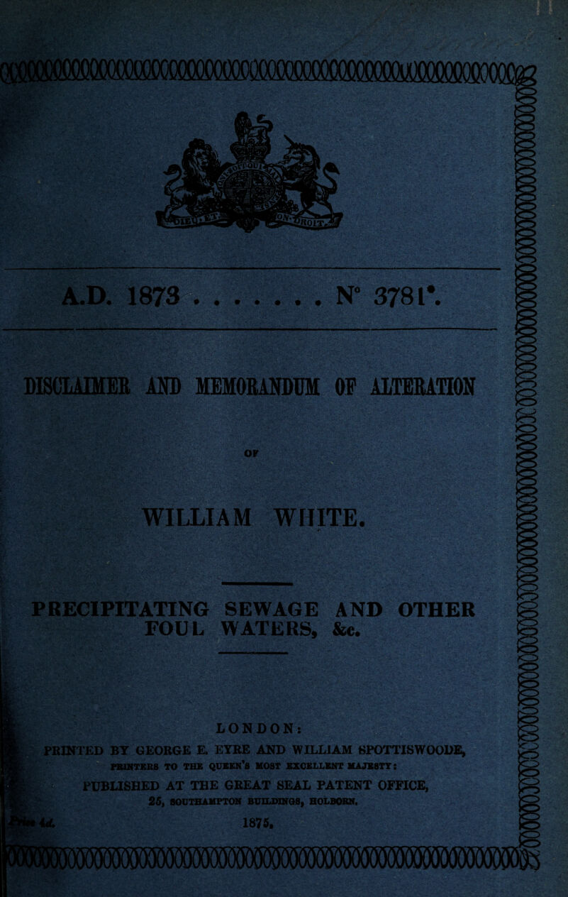 A.D. 1873^?®. . . . . . N“ 3781*. BmiQKB j^y MEMORANDUM OF ALTERATION -& 7 U?. WILLIAM ewir' PRECIPITATING SEWAGE AND OTHER FOU L WATERS, &c. mi ^^7 jm LONDON: PRINTED BY GEORGE E, EYRE AND WILLIAM SPOTTISWOODE, FBIKTSBS TO TBS QUBES’S MOST EXCELLENT MAJESTY: PUBLISHED AT THE GREAT SEAL PATENT OFFICE, 25, flOUTBAMPTON BUILDINGS, HOLBOBM. 1876.