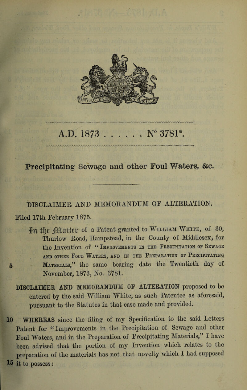 A.D. 1873 ...... N” 3781*. /^./> /-\ /N,r-\ A / Precipitating Sewage and other Foul Waters, &c. hISOLAIMEE, AND MEMORANDUM OE ALTERATION. Eiled 17tli Eebruary 1875. Ihl tljc iUlattCf of a Patent granted to Wiiliam White, of 30, Thurlow Road, Hampstead, in the County of Middlesex, for the Invention of “ Impkovements in the Peecipitation op Sewage AND OTHEE PoUL WaTEES, AND IN THE PeEPAEATION OP PeECIPITATING 5 - Materials,” the same bearing date the Twentieth day of November, 1873, No. 3781. DISCLAIMER AND MEMORANDUM OP ALTERATION proposed to bo entered by the said William White, as such Patentee as aforesaid, pursuant to the Statutes in that case made and provided. 10 WHEREAS since the filing of my Specification to the said Letters Patent for “Improvements in the Precipitation of Sev'^age and other Eoul Waters, and in the Preparation of Precipitating Materials,” I have been advised that the portion of my Invention which relates to the preparation of the materials has not that novelty ivhich I had supposed 18 it to possess: