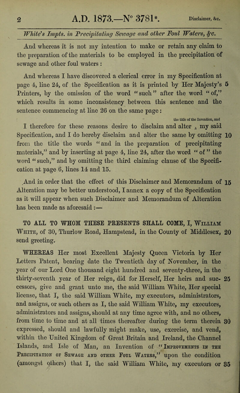 Whitens Impts, in Vrecipitating Sewage and other Foul Waters^ ^c. And whereas it is not my intention to make or retain any claim to the preparation of the materials to he employed in the precipitation of sewage and other foul waters : And whereas I have discovered a clerical error in my Specification at page 4, line 24^ of the Specification as it is printed by Her Majesty’s 5 Printers, by the omission of the word ^^such” after the word ‘^of,” which results in some inconsistency between this sentence and the sentence commencing at line 26 on the same page: ;  the title of the Invention, and I therefore for these reasons desire to disclaim and alter ^ my said Specification, and I do hereby disclaim and alter the same by omitting 10 from the title the words ‘^and in the preparation of precipitating materials,” and by inserting at page 4, line 24, after the word of ” the word ‘‘ such,” and by omitting the third claiming clause of the Specifi¬ cation at page 6, lines 14 and 15. And in order that the effect of this Disclaimer and Memorandum of 15 Alteration may be better understood, I annex a copy of the Specification as it will appear when such Disclaimer and Memorandum of Alteration has been made as aforesaid :— TO ALL TO WHOM THESE PEESENTS SHALL COME, I, William White, of 30, Thurlow Hoad, Hampstead, in the County of Middlesex, 20 send greeting. WHEREAS Her most Excellent Majesty Queen Victoria by Her Letters Patent, bearing date the Twentieth day of November, in the year of our Lord One thousand eight hundred and seventy-three, in the thirty-seventh year of Her reign, did for Herself, Her heirs and sue- 25 cessors, give and grant unto me, the said William White, Her special license, that I, the said William White, my executors, administrators, and assigns, or such others as I, the said William White, my executors, administrators and assigns, should at any time agree with, and no others, from time to time and at all times thereafter during the term therein 30 expressed, should and lawfully might make, use, exercise, and vend, within the United Kingdom of Great Britain and Ireland, the Channel Islands, and Isle of Man, an Invention of Impkovements in the Peecipitation of Sewage and othee Foul Watees,” upon the condition (amongst others) that I, the said William White, my executors or 36