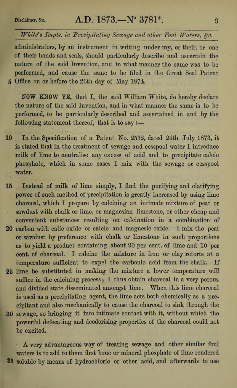 Whitens Impts, in Treciiyitciting Sewage and other Foul Waters, ^c. administrators, by an instrument in writing under my, or their, or one of their hands and seals, should particularly describe and ascertain the nature of the said Invention, and in what manner the same was to be performed, and cause the same to be filed in the Great Seal Patent 6 OflS.ce on or before the 26th day of May 1874. NOW KNOW YE, that I, the said William White, do hereby declare the nature of the said Invention, and in what manner the same is to be performed, to be particularly described and ascertained in and by the following statement thereof, that is to say:— 10 In the Specification of a Patent No. 2532, dated 24th July 1873, it is stated that in the treatment of sewage and cesspool water I introduce milk of lime to neutralise any excess of acid and to precipitate calcic phosphate, which in some cases I mix with the sewage or cesspool water. 15 Instead of milk of lime simply, I find the purifying and clarifying power of such method of precipitation is greatly increased by using lime charcoal, which I prepare by calcining an intimate mixture of peat or - sawdust with chalk or lime, or magnesian limestone, or other cheap and convenient substances resulting on calcination in a combination of 20 carbon with calic oxide or calcic and magnesic oxide. I mix the peat or sawdust by preference with chalk or limestone in such proportions as to yield a product containing about 90 per cent, of lime and 10 per cent, of charcoal. I calcine the mixture in iron or clay retorts at a temperature sufllcient to expel the carbonic acid from the chalk. If 26 lime be substituted in making the mixture a lower temperature will suflS.ce in the calcining process j I thus obtain charcoal in a very porous and divided state disseminated amongst lime. When this lime charcoal is used as a precipitating agent, the lime acts both chemically as a pre¬ cipitant and also mechanically to cause the charcoal to sink through the 30 sewage, so bringing it into intimate contact with it, without which the powerful defecating and deodorising properties of the charcoal could not be excited. • A very advantageous way of treating sewage and other similar foul waters is to add to them first bone or mineral phosphate of lime rendered 36 soluble by means of hydrochloric or other acid, and afterwards to use