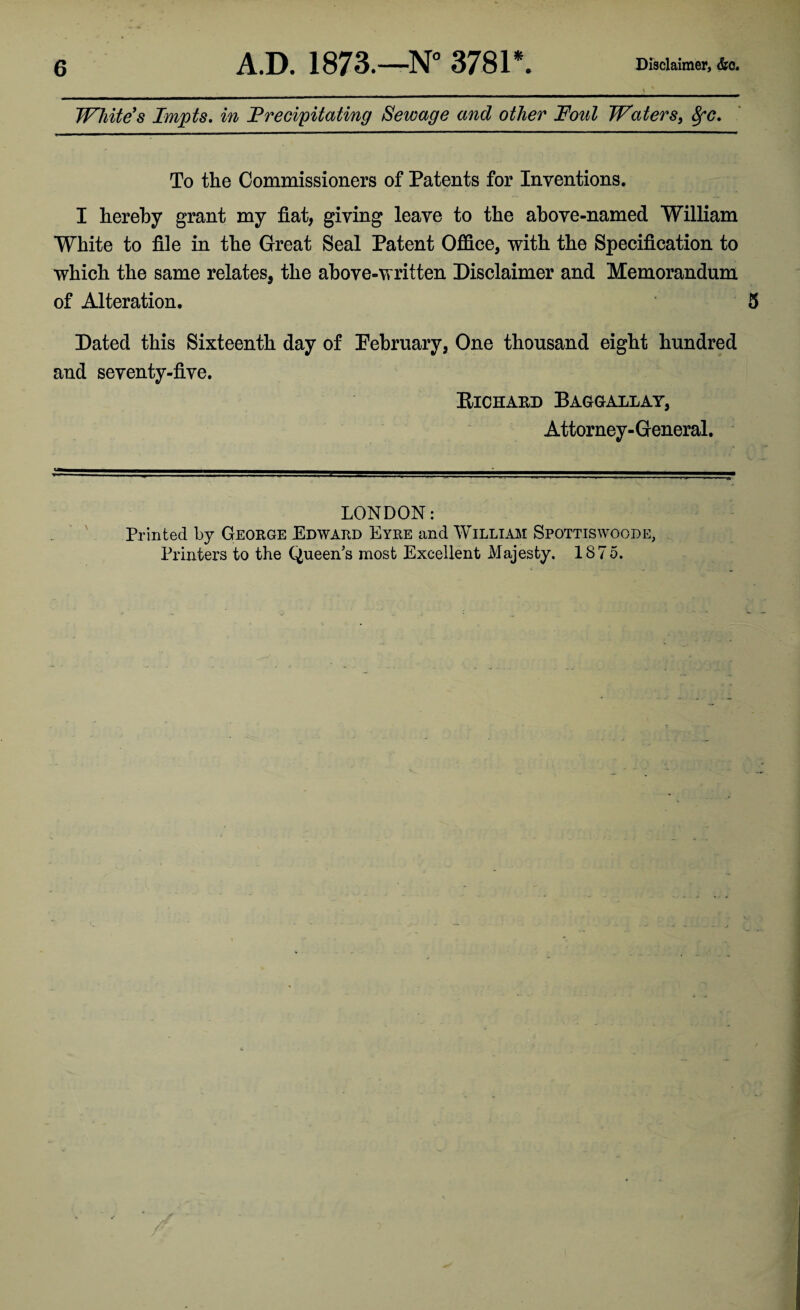 Whitens Impts, in Frecipitating Sewage and other Foul Waters, ^c. To the Commissioners of Patents for Inventions. I hereby grant my fiat, giving leave to the above-named William White to file in the Great Seal Patent Office, with the Specification to which the same relates, the above-written Disclaimer and Memorandum of Alteration. 5 Dated this Sixteenth day of Pebruary, One thousand eight hundred and seventy-five. PlCHAED BAaGALLAY, Attorney-General. LONDON: Printed by George Edward Eyre and William Spottiswoode, Printers to the Queen’s most Excellent Majesty. 1875.