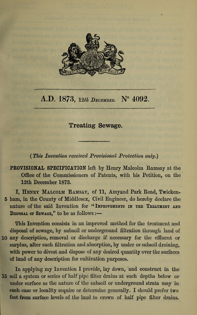 Treating Sewage. (This Invention received Provisional Protection only.) PROVISIONAL SPECIFICATION left by Henry Malcolm Ramsay at the Office of the Commissioners of Patents, with his Petition, on the 12th December 1873. I, Henry Malcolm Ramsay, of 11, Amyand Park Road, Twicken- 5 ham, in the County of Middlesex, Civil Engineer, do hereby declare the nature of the said Invention for “ Improvements in the Treatment and Disposal of Sewage,” to be as follows:— This Invention consists in an improved method for the treatment and disposal of sewage, by subsoil or underground filtration through land of 10 any description, removal or discharge if necessary for the effluent or surplus, after such filtration and absorption, by under or subsoil draining, with power to divest and dispose of any desired quantity over the surfaces of land of any description for cultivation purposes. In applying my Invention I provide, lay down, and construct in the 15 soil a system or series of half pipe filter drains at such depths below or under surface as the nature of the subsoil or underground strata may in each case or locality require or determine generally. I should prefer two feet from surface levels of the land to crown of half pipe filter drains.