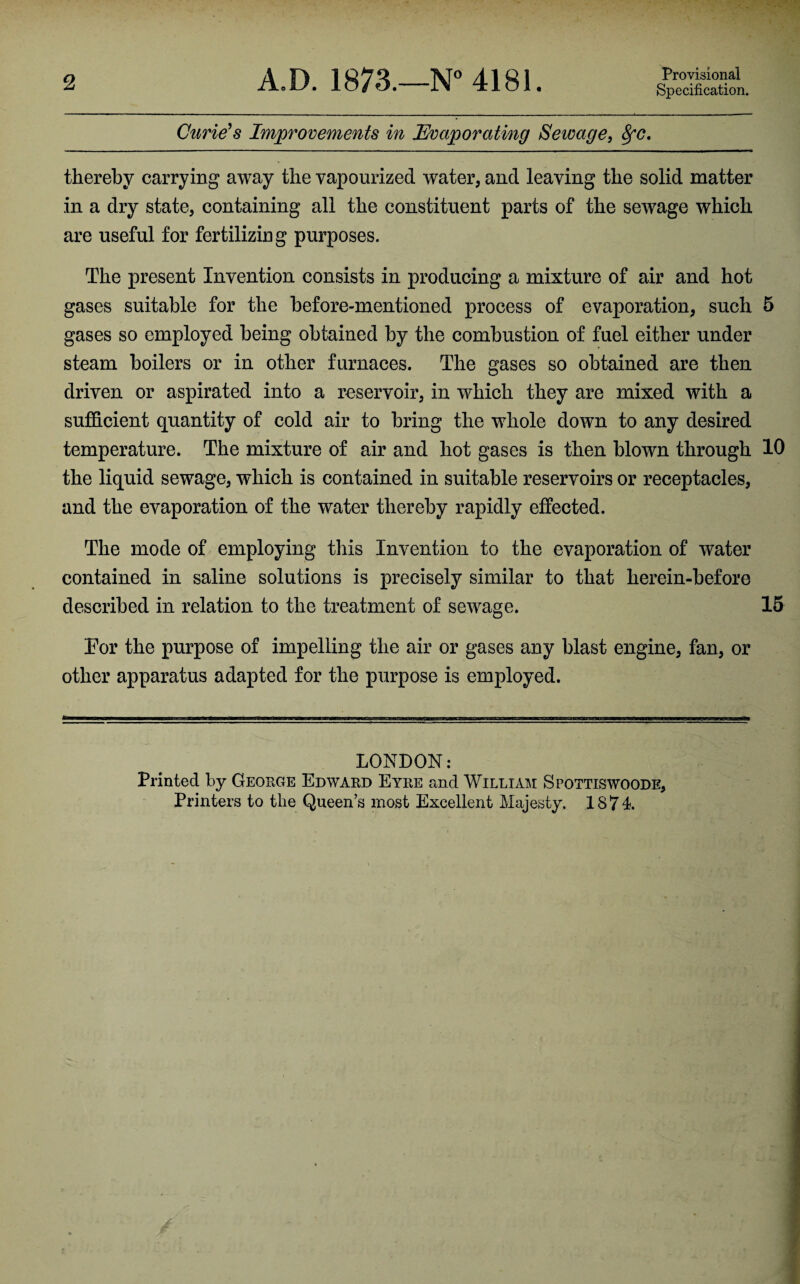 2 A.D. 1873.—N° 4181. Provisional Specification. Curie's Improvements in Evaporating Sewage, 8fC. thereby carrying away the vapourized water, and leaving the solid matter in a dry state, containing all the constituent parts of the sewage which are useful for fertilizing purposes. The present Invention consists in producing a mixture of air and hot gases suitable for the before-mentioned process of evaporation, such 5 gases so employed being obtained by the combustion of fuel either under steam boilers or in other furnaces. The gases so obtained are then driven or aspirated into a reservoir, in which they are mixed with a sufficient quantity of cold air to bring the whole down to any desired temperature. The mixture of air and hot gases is then blown through 10 the liquid sewage, which is contained in suitable reservoirs or receptacles, and the evaporation of the water thereby rapidly effected. The mode of employing this Invention to the evaporation of water contained in saline solutions is precisely similar to that herein-before described in relation to the treatment of sewage. 15 For the purpose of impelling the air or gases any blast engine, fan, or other apparatus adapted for the purpose is employed. LONDON: Printed by George Edward Eyre and William Spottiswoode,