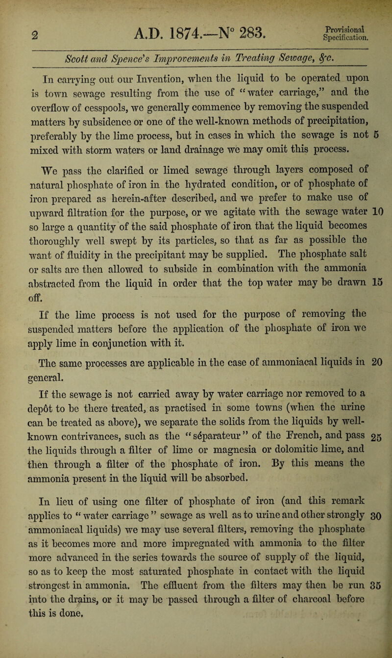 Scott and Spence's Improvements in Treating Seioage, 8fc. In carrying out our Invention, wlien the liquid to he operated upon is town sewage resulting from the use of “water carriage,” and the overflow of cesspools, we generally commence by removing the suspended matters by subsidence or one of the well-known methods of precipitation, preferably by the lime process, but in cases in which the sewage is not 5 mixed with storm waters or land drainage we may omit this process. We pass the clarified or limed sewage through layers composed of natural phosphate of iron in the hydrated condition, or of phosphate of iron prepared as herein-after described, and we prefer to make use of upward filtration for the purpose, or we agitate with the sewage water 10 so large a quantity of the said phosphate of iron that the liquid becomes thoroughly well swept by its particles, so that as far as possible the want of fluidity in the precipitant may be supplied. The phosphate salt or salts are then allowed to subside in combination with the ammonia abstracted from the liquid in order that the top water may be drawn 15 off. If the lime process is not used for the purpose of removing the suspended matters before the application of the phosphate of iron we apply lime in conjunction with it. The same processes are applicable in the case of ammoniacal liquids in 20 general. If the sewage is not carried away by water carriage nor removed to a depot to be there treated, as practised in some towns (when the urine can be treated as above), we separate the solids from the liquids by well- known contrivances, such as the “ s^parateur ” of the Trench, and pass 25 the liquids through a filter of lime or magnesia or dolomitic lime, and then through a filter of the phosphate of iron. By this means the ammonia present in the liquid will be absorbed. In lieu of using one filter of phosphate of iron (and this remark applies to “water carriage” sewage as well as to urine and other strongly 30 ammoniacal liquids) we may use several filters, removing the phosphate as it becomes more and more impregnated with ammonia to the filter more advanced in the series towards the source of supply of the liquid, so as to keep the most saturated phosphate in contact with the liquid strongest in ammonia. The effluent from the filters may then be run 35 into the drains, or it may be passed through a filter of charcoal before this is done.