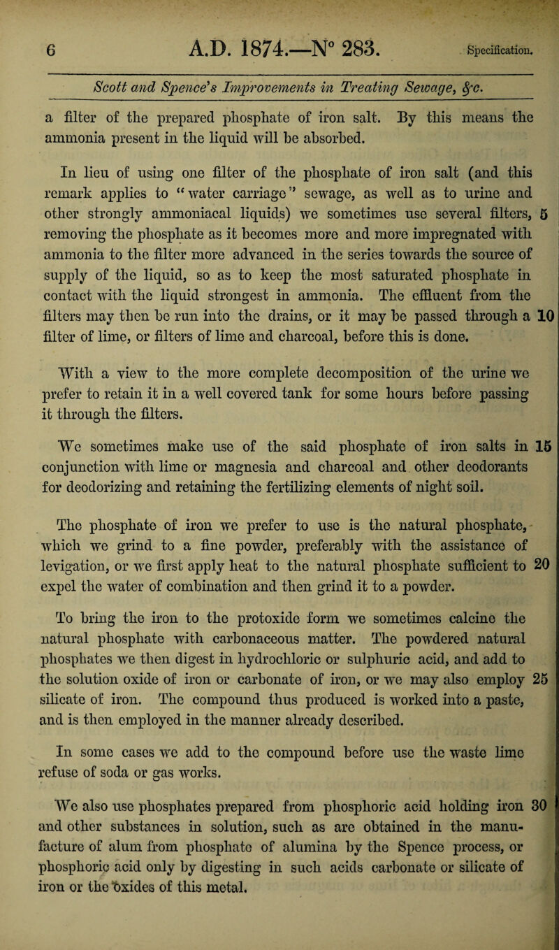 Scott and Spence’s Improvements in Treating Sewage, fyc. a filter of the prepared phosphate of iron salt. By this means the ammonia present in the liquid will be absorbed. In lieu of using one filter of the phosphate of iron salt (and this remark applies to “ water carriagesewage, as well as to urine and other strongly ammoniacal liquids) we sometimes use several filters, 5 removing the phosphate as it becomes more and more impregnated with ammonia to the filter more advanced in the series towards the source of supply of the liquid, so as to keep the most saturated phosphate in contact with the liquid strongest in ammonia. The effluent from the filters may then be run into the drains, or it may be passed through a 10 filter of lime, or filters of lime and charcoal, before this is done. With a view to the more complete decomposition of the urine we prefer to retain it in a well covered tank for some hours before passing it through the filters. We sometimes make use of the said phosphate of iron salts in 15 conjunction with lime or magnesia and charcoal and other deodorants for deodorizing and retaining the fertilizing elements of night soil. The phosphate of iron we prefer to use is the natural phosphate, which we grind to a fine powder, preferably with the assistance of levigation, or we first apply heat to the natural phosphate sufficient to 20 expel the water of combination and then grind it to a powder. To bring the iron to the protoxide form we sometimes calcine the natural phosphate with carbonaceous matter. The powdered natural phosphates we then digest in hydrochloric or sulphuric acid, and add to the solution oxide of iron or carbonate of iron, or we may also employ 25 silicate of iron. The compound thus produced is worked into a paste, and is then employed in the manner already described. In some cases we add to the compound before use the waste lime refuse of soda or gas works. We also use phosphates prepared from phosphoric acid holding iron 30 and other substances in solution, such as are obtained in the manu¬ facture of alum from phosphate of alumina by the Spence process, or phosphoric acid only by digesting in such acids carbonate or silicate of iron or the Oxides of this metal.