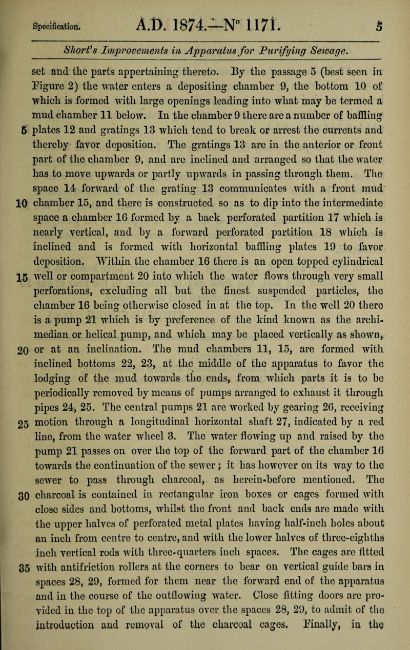 Specification. A.t>. 1874.—N° 1171. Short’s Improvements in Apparatus for Purifying Sewage. 5 set and the parts appertaining thereto. ]3y the passage 5 (best seen in Figure 2) the water enters a depositing chamber 9, the bottom 10 of which is formed with large openings leading into what may be termed a mud chamber 11 below. In the chamber 9 there are a number of baffling 5 plates 12 and gratings 13 which tend to break or arrest the currents and thereby favor deposition. The gratings 13 are in the anterior or front part of the chamber 9, and are inclined and arranged so that the water has to move upwards or partly upwards in passing through them. The space 11 forward of the grating 13 communicates with a front mud 10 chamber 15, and there is constructed so as to dip into the intermediate space a chamber 16 formed by a back perforated partition 17 which is nearly vertical, and by a forward perforated partition 18 which is inclined and is formed with horizontal baffling plates 19 to favor deposition. Within the chamber 16 there is an open topped cylindrical 15 well or compartment 20 into which the water flows through very small perforations, excluding all but the finest suspended particles, the chamber 16 being otherwise closed in at the top. In the well 20 there is a pump 21 which is by preference of the kind known as the arclii- median or helical pump, and which may be placed vertically as shown, 20 or at an inclination. The mud chambers 11, 15, are formed with inclined bottoms 22, 23, at the middle of the apparatus to favor the lodging of the mud towards the ends, from which parts it is to be periodically removed by means of pumps arranged to exhaust it through pipes 24, 25. The central pumps 21 are worked by gearing 26, receiving 25 motion through a longitudinal horizontal shaft 27, indicated by a red line, from the water wheel 3. The water flowing up and raised by the pump 21 passes on over the top of the forward part of the chamber 16 towards the continuation of the sewer ; it has however on its way to the sewer to pass through charcoal, as herein*before mentioned. The 30 charcoal is contained in rectangular iron boxes or cages formed with close sides and bottoms, whilst the front and back ends are made with the upper halves of perforated metal plates having lialf-incli holes about an inch from centre to centre, and with the lower halves of three-eighths inch vertical rods with three-quarters inch spaces. The cages are fitted 35 with antifriction rollers at the corners to bear on vertical guide bars in spaces 28, 29, formed for them near the forward end of the apparatus and in the course of the outflowing water. Close fitting doors are pro¬ vided in the top of the apparatus over the spaces 28, 29, to admit of the introduction and remQval of the charcoal cages. Finally, in the