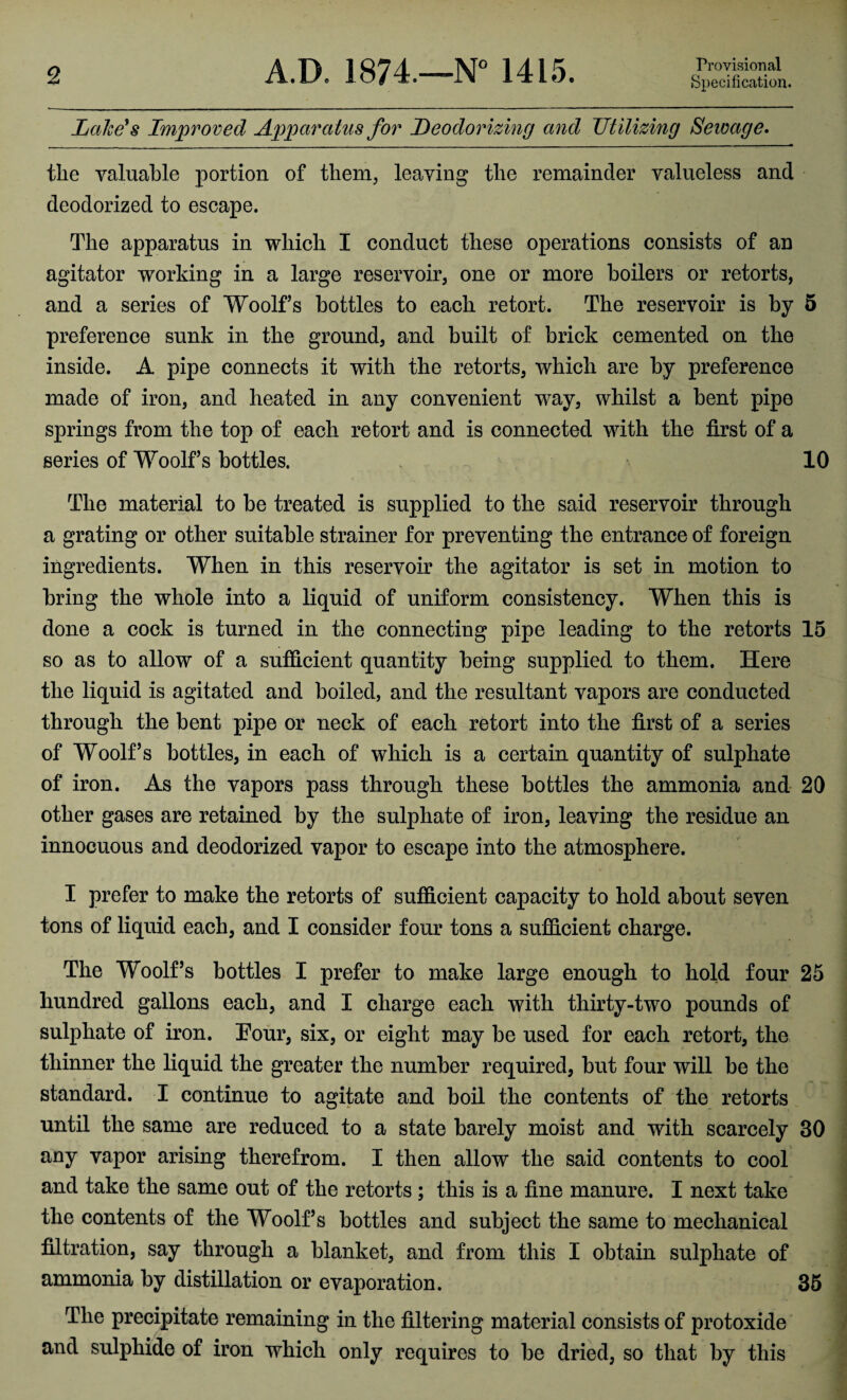 2 A.B. 1874.—N° 1415. Provisional Specification. Lake's Improved Apparatus for Deodorizing and Utilizing Sewage. the valuable portion of them, leaving the remainder valueless and deodorized to escape. The apparatus in which I conduct these operations consists of an agitator working in a large reservoir, one or more boilers or retorts, and a series of Woolfs bottles to each retort. The reservoir is by 5 preference sunk in the ground, and built of brick cemented on the inside. A pipe connects it with the retorts, which are by preference made of iron, and heated in any convenient way, whilst a bent pipe springs from the top of each retort and is connected with the first of a series of Woolfs bottles. 10 The material to be treated is supplied to the said reservoir through a grating or other suitable strainer for preventing the entrance of foreign ingredients. When in this reservoir the agitator is set in motion to bring the whole into a liquid of uniform consistency. When this is done a cock is turned in the connecting pipe leading to the retorts 15 so as to allow of a sufficient quantity being supplied to them. Here the liquid is agitated and boiled, and the resultant vapors are conducted through the bent pipe or neck of each retort into the first of a series of Woolf’s bottles, in each of which is a certain quantity of sulphate of iron. As the vapors pass through these bottles the ammonia and 20 other gases are retained by the sulphate of iron, leaving the residue an innocuous and deodorized vapor to escape into the atmosphere. I prefer to make the retorts of sufficient capacity to hold about seven tons of liquid each, and I consider four tons a sufficient charge. The Woolf’s bottles I prefer to make large enough to hold four 25 hundred gallons each, and I charge each with thirty-two pounds of sulphate of iron. Four, six, or eight may be used for each retort, the thinner the liquid the greater the number required, but four will be the standard. I continue to agitate and boil the contents of the retorts until the same are reduced to a state barely moist and with scarcely 30 any vapor arising therefrom. I then allow the said contents to cool and take the same out of the retorts ; this is a fine manure. I next take the contents of the Woolf’s bottles and subject the same to mechanical filtration, say through a blanket, and from this I obtain sulphate of ammonia by distillation or evaporation. 35 The precipitate remaining in the filtering material consists of protoxide and sulphide of iron which only requires to be dried, so that by this