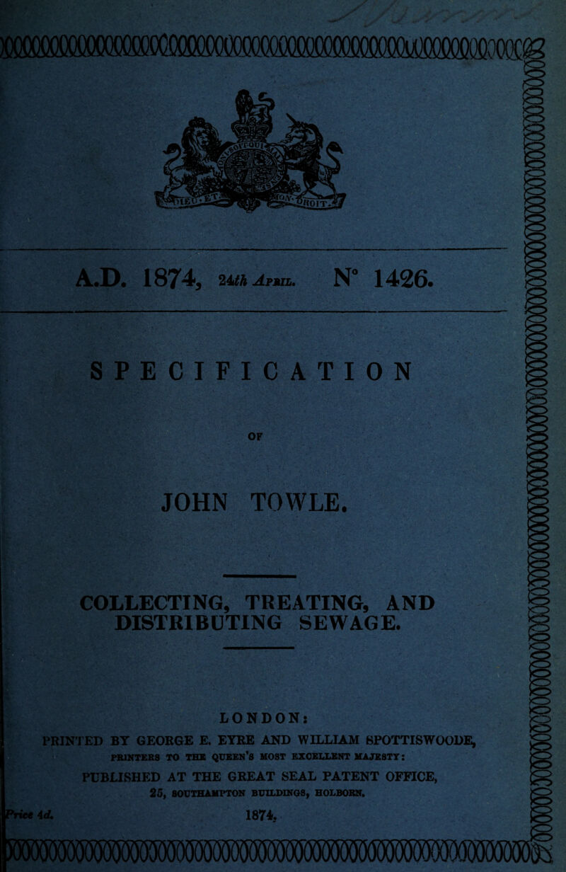 —- A.D. 1874, 24th Apmil. N” 1426. SPECIFICATION OF JOHN TOWLE. COLLECTING, TREATING, AND DISTRIBUTING SEWAGE. LONDON; PRINTED BY GEORGE E. EYRE AND WILLIAM 8POTTISWOODE, PRINTERS TO THE QUEEN *S MOST EXCELLENT MAJESTY: PUBLISHED AT THE GREAT SEAL PATENT OFFICE, 25, SOUTHAMPTON BUILDINGS, HOLBORN.