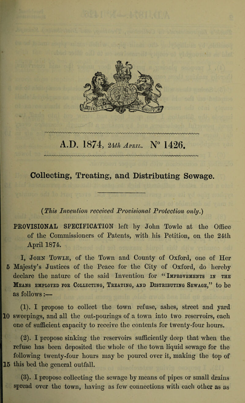 A.D. 1874, 2Mh April. N° 1426. Collecting, Treating, and Distributing Sewage. (This Invention received Provisional Protection only.) PROVISIONAL SPECIFICATION left by John Towle at tlie Office of the Commissioners of Patents, with his Petition, on tlie 24th April 1874. I, John Towle, of tlie Town and County of Oxford, one of Her 5 Majesty’s Justices of the Peace for the City of Oxford, do hereby declare tlie nature of the said Invention for “ Improvements in the Means employed for Collecting, Treating, and Distributing Sewage,” to he as follows:— (1) . I propose to collect the town refuse, ashes, street and yard 10 sweepings, and all the out-pourings of a town into two reservoirs, each one of sufficient capacity to receive the contents for twenty-four hours. (2) . I propose sinking the reservoirs sufficiently deep that when the refuse has been deposited the whole of the town liquid sewage for the following twenty-four hours may he poured over it, making the top of 15 this bed the general outfall. (3) . I propose collecting the sewage by means of pipes or small drains spread over the town, having as few connections with each other as as