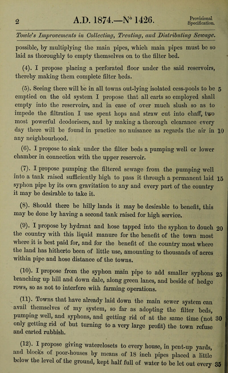 2 A.D. 1874. 1426. Provisional Specification. Towle’s Improvements in Collecting, Treating, and Distributing Sewage. possible, by multiplying the main pipes, which main pipes must be so laid as thoroughly to empty themselves on to the filter bed. (4) . I propose placing a perforated floor under the said reservoirs, thereby making them complete filter beds. (5) . Seeing there will be in all towns out-lying isolated cess-pools to be 5 emptied on the old system I propose that all carts so employed shall empty into the reservoirs, and in case of over much slush so as to impede the filtration I use spent hops and straw cut into chaff, two most powerful deodorisers, and by making a thorough clearance every day there will be found in practice no nuisance as regards the air in 10 any neighbourhood. (6) , I propose to sink under the filter beds a pumping well or lower chamber in connection with the upper reservoir. (7) . I propose pumping the filtered sewage from the pumping well into a tank raised sufficiently high to pass it through a permanent laid 15 syphon pipe by its own gravitation to any and every part of the country it may be desirable to take it. (8) . Should there be hilly lands it may be desirable to benefit, this may be done by having a second tank raised for high service. (9) . I propose by hydrant and hose tapped into the syphon to douch 20 the country with this liquid manure for the benefit of the town most where it is best paid for, and for the benefit of the country most where the land has hitherto been of little use, amounting to thousands of acres within pipe and hose distance of the towns. (10) . I propose from the syphon main pipe to add smaller syphons 25 branching up hill and down dale, along green lanes, and beside of hedge rows, so as not to interfere with farming operations. (11) . Towns that have already laid down the main sewer system can avail themselves of my system, so far as adopting the filter beds, pumping well, and syphons, and getting rid of at the same time (not 30 oniy getting rid of but turning to a very large profit) the town refuse and carted rubbish. (12) . I propose giving waterclosets to every house, in pent-up yards, and blocks of poor-houses by means of 18 inch pipes placed a little below the level of the ground, kept half full of water to he let out every 35