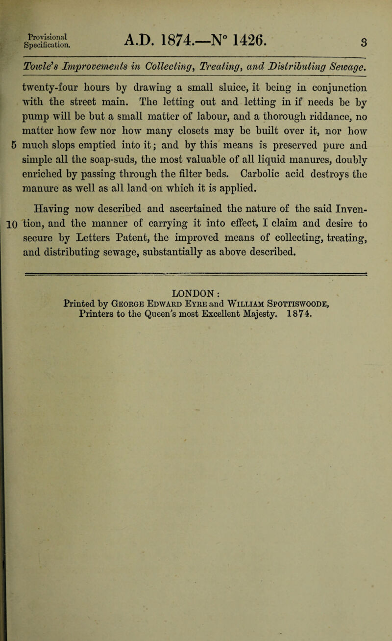 Provisional Specification. A.D. 1874.—N° 1426. s Towle’s Improvements in Collecting, Treating, and Distributing Sewage. twenty-four hours by drawing a small sluice, it being in conjunction with the street main. The letting out and letting in if needs be by pump will be but a small matter of labour, and a thorough riddance, no matter how few nor bow many closets may be built over it, nor bow 5 much slops emptied into it; and by this means is preserved pure and simple all the soap-suds, the most valuable of all liquid manures, doubly enriched by passing through the filter beds. Carbolic acid destroys the manure as well as all land on which it is applied. Having now described and ascertained the nature of the said Inven- 10 tion, and the manner of carrying it into effect, I claim and desire to secure by Letters Patent, the improved means of collecting, treating, and distributing sewage, substantially as above described. LONDON : Printed by George Edward Eyre and William Spottiswoode, Printers to the Queen's most Excellent Majesty. 1874.