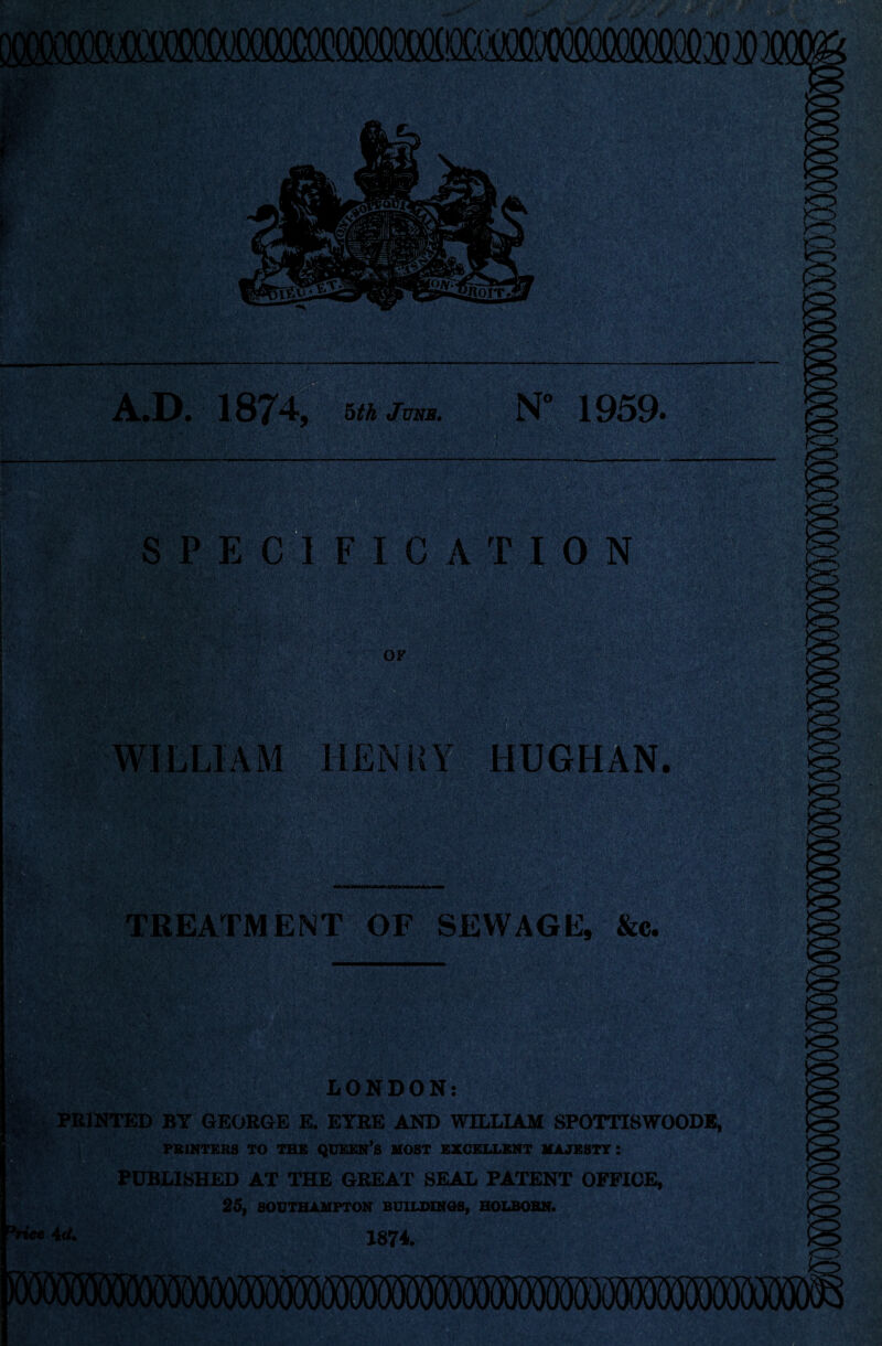 A.D. 1S74, 5th June. N° 1959* SPEC1FICATI0N v'v V'- ‘B iv OF WILLIAM HEN Is HUGHAN. TREATMENT OF SEWAGE, &c. LONDON: PRINTED BY GEORGE E. EYRE AND WILLIAM SPOTTISWOODE, PRINTERS TO THE QUEEN’S MOST EXCELLENT MAJESTT I PUBLISHED AT THE GREAT SEAL PATENT OFFICE, 25, SOUTHAMPTON BUILDINGS, HOLBOBN. %i«e 4<1. J874.